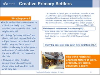 Creative Primary Settlers
                                                                                “ At this point in Detroit, you can purchase a house for as low
                                                                                as $100. Urban pioneers are beginning to move in to take
           What happens?                                                        advantage of these low prices, and are transforming these
                                                                                run-down properties. New residents are helping to re-build
•Public authorities or companies in                                             the community with … community gardens and art projects. “
 a district actively try to draw                                                                                        PSFK.com, March 2009
 creative primary settlers into their                                         Hairdresser’s salon turned into theatre (UK)
 neighbourhood                                                                 Artist Janette Parris has taken up residence in a former
                                                                               hairdresser's salon in South London in order to stage
•In biology, “primary settlers” are                                            South Side Story, a version of West Side Story, with local
 plants that start to grow first after                                         children.
 soil got burned or contaminated,
 and in doing so, the primary                                                  Empty Big-box Stores Drag Down their Neighbors (U.S.)
 settlers make way for other plants
 and animals. Creative folks have
                                            Picture: Mark Kobayashi-Hillary




 the same effect in run down city
 districts.                                                                                                This trend relates to:
• Thriving on little: Creative                                                                             Changing Nature of Work,
 entrepreneurs basically need                                                                              Creativity, My Space,
 cheap space and freedom to do                                                                             Downturn, Society
 what they like.
                                     TrendPulse for Creative Industries                         © Finpro                                    52
 