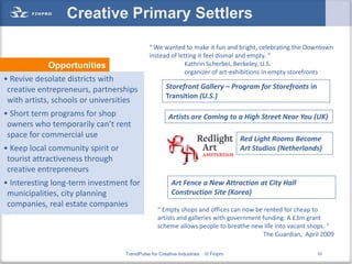 Creative Primary Settlers
                                             “ We wanted to make it fun and bright, celebrating the Downtown
                                             instead of letting it feel dismal and empty. “
            Opportunities                                  Kathrin Scherbel, Berkeley, U.S.
                                                           organizer of art-exhibitions in empty storefronts
• Revive desolate districts with
 creative entrepreneurs, partnerships                Storefront Gallery – Program for Storefronts in
                                                     Transition (U.S.)
 with artists, schools or universities
• Short term programs for shop                        Artists are Coming to a High Street Near You (UK)
 owners who temporarily can’t rent
 space for commercial use                                                          Red Light Rooms Become
• Keep local community spirit or                                                   Art Studios (Netherlands)
 tourist attractiveness through
 creative entrepreneurs
• Interesting long-term investment for                  Art Fence a New Attraction at City Hall
 municipalities, city planning                          Construction Site (Korea)
 companies, real estate companies
                                                 “ Empty shops and offices can now be rented for cheap to
                                                 artists and galleries with government funding. A £3m grant
                                                 scheme allows people to breathe new life into vacant shops. “
                                                                                       The Guardian, April 2009

                                   TrendPulse for Creative Industries   © Finpro                          53
 