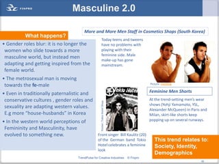Masculine 2.0

                                      More and More Men Staff in Cosmetics Shops (South Korea)
          What happens?
                                                      Today teens and tweens
• Gender roles blur: it is no longer the              have no problems with
 women who slide towards a more                       playing with their
                                                      feminine side. Male
 masculine world, but instead men                     make-up has gone
 adapting and getting inspired from the               mainstream.
 female world.
• The metrosexual man is moving
 towards the fe-male                                                                    Picture: riverblog


• Even in traditionally paternalistic and                                               Feminine Men Shorts
 conservative cultures , gender roles and         Poster: Tokio Hotel Shop
                                                                                        At the trend-setting men’s wear
                                                                                        shows (Yohji Yamamoto, YSL,
 sexuality are adapting western values.
                                                                                        Alexander McQueen) in Paris and
 E.g more “house-husbands” in Korea                                                     Milan, skirt-like shorts keep
• In the western world perceptions of                                                   popping up on several runways.

 Femininity and Masculinity, have
 evolved to something new.                      Front singer Bill Kaulitz (20)
                                                of the German band Tokio                   This trend relates to:
                                                Hotel celebrates a feminine                Society, Identity,
                                                look
                                                                                           Demographics
                                  TrendPulse for Creative Industries         © Finpro                             55
                                                                                                                       55
 