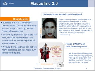 Masculine 2.0

                                                                  Traditional gender identities blurring (Japan)

            Opportunities                                                            Every society has its own terminology for a
                                                                                     young generation regarded as odd or
• Business that has traditionally                                                    unfathomable, and marketers are quick to
 been directed towards females may                                                   give them catchy labels. It's no exception in
 want to adapt to a rising demand                                                    Japan, which is now abuzz with talk of men




                                            Picture: Jerine Lay
                                                                                     with a soft spot who are becoming known as
 from male consumers.
                                                                                     soshokukei, meaning "herbivorous“.
• Everything that has been made for                                                  (=metrosexual)
 men, must be reconsidered : we
 cannot stick to old assumptions of
 what men want.                                                                              Fashion or fetish? Sexy
• A young trend, so there are not yet                                                        sheer pantyhose for men
 many examples, but this might turn
 into something big…                                                                             The latest amongst fashionable
                                                                                                 tween boys : wearing girls jeans,
                                                                                                 make-up, the colour pink and
                                                                                                 spending hours every morning
                                                                                                 doing their hair. (France)
                                      Picture: www.e-mancipate.net


                                  TrendPulse for Creative Industries            © Finpro                                 56
 