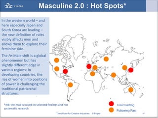 Masculine 2.0 : Hot Spots*
In the western world – and
here especially Japan and
South Korea are leading –
the new definition of roles
visibly affects men and
allows them to explore their
feminine side.
The Fe-Male shift is a global
phenomenon but has
slightly different edge in
various regions: In
developing countries, the
rise of women into positions
of power is challenging the
traditional patriarchal
structures.

 *NB: the map is based on selected findings and not                                       Trend setting
 systematic research
                                                                                          Following Fast
                                          TrendPulse for Creative Industries   © Finpro                    57
 