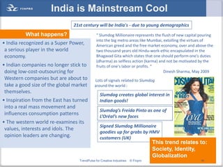 India is Mainstream Cool
                               21st century will be India's - due to young demographics
          What happens?                       “ Slumdog Millionaire represents the flush of new capital pouring
                                              into the big metro areas like Mumbai, extolling the virtues of
• India recognized as a Super Power,          American greed and the free market economy, over and above the
 a serious player in the world                two thousand years old Hindu-work-ethic encapsulated in the
 economy.                                     Bhagavad Gita which states that one should perform one's duties
                                              (dharma) as selfless action (karma) and not be motivated by the
• Indian companies no longer stick to         fruits of one's labor or profits. “
 doing low-cost-outsourcing for                                                     Dinesh Sharma, May 2009
 Western companies but are about to         Lots of signals related to Slumdog
 take a good size of the global market      around the world :
 themselves.
                                                Slumdog creates global interest in
• Inspiration from the East has turned          Indian goods!
 into a real mass movement and
                                                Slumdog’s Freida Pinto as one of
 influences consumption patterns                L’Oréal’s new faces
• The western world re-examines its
                                                Signed Slumdog Millionaire
 values, interests and idols. The
                                                goodies up for grabs by HMV
 opinion leaders are changing.                  customers (UK)
                                                                                  This trend relates to:
                                                                                  Society, Identity,
                                                                                  Globalization
                                  TrendPulse for Creative Industries   © Finpro                         58
 