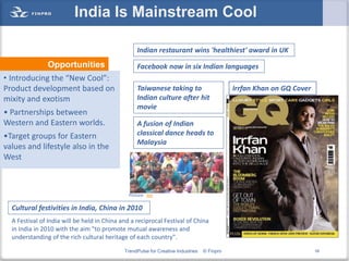 India Is Mainstream Cool

                                                   Indian restaurant wins 'healthiest' award in UK
               Opportunities                       Facebook now in six Indian languages
• Introducing the “New Cool”:
Product development based on                       Taiwanese taking to                       Irrfan Khan on GQ Cover
mixity and exotism                                 Indian culture after hit
                                                   movie
• Partnerships between
Western and Eastern worlds.                        A fusion of Indian
•Target groups for Eastern                         classical dance heads to
                                                   Malaysia
values and lifestyle also in the
West



                                               Picture: Joy

  Cultural festivities in India, China in 2010
  A Festival of India will be held in China and a reciprocal Festival of China
  in India in 2010 with the aim "to promote mutual awareness and
  understanding of the rich cultural heritage of each country".
                                             TrendPulse for Creative Industries   © Finpro                             59
 