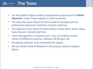 The Team

• For this project Finpro created a multicountry project team of Global
  Observers : seven Finpro experts in seven countries.
• The observers were chosen for their academic background and
  professional experience related to creative industries.
• The observers were based in Finpro offices in New Delhi, Seoul, Tokyo,
  Tunis, Munich, Helsinki and Paris.
• Team demographics: 6 women and 1 man; all residents and/or
  citizens of different countries; between 30-40 years old.
• Everybody collected and commented the signals.
• Ms Ines Seidel, Head of Research in the project, lead the analysis
  phase.




                       TrendPulse for Creative Industries   © Finpro   6
 