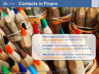 Contacts in Finpro




                                                            •      Vikki Leroux, Consultant, Creative Industries,
                                                                   vikki.leroux@finpro.fi +33 1 58 56 53 01

                                                            •      Ines Seidel, Senior Analyst, Global Insight &
                                                                   Strategy, ines.seidel@finpro.fi +49 895 426 4731

                                                            •      Niko Herlin, Consultant, Global Insight & Strategy ,
                                                                   niko.herlin@finpro.fi +358 40 343 3342




                                                       TrendPulse for Creative Industries   © Finpro                60
Picture: Birgit Schrader, http://www.arco-baleno.net
 