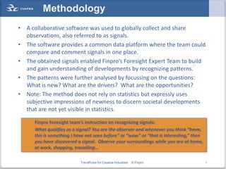 Methodology
• A collaborative software was used to globally collect and share
  observations, also referred to as signals.
• The software provides a common data platform where the team could
  compare and comment signals in one place.
• The obtained signals enabled Finpro’s Foresight Expert Team to build
  and gain understanding of developments by recognizing patterns.
• The patterns were further analysed by focussing on the questions:
  What is new? What are the drivers? What are the opportunities?
• Note: The method does not rely on statistics but expressly uses
  subjective impressions of newness to discern societal developments
  that are not yet visible in statistics.

      Finpro Foresight team’s instruction on recognizing signals:
      What qualifies as a signal? You are the observer and whenever you think “hmm,
      this is something I have not seen before” or “wow” or “that is interesting,” then
      you have discovered a signal. Observe your surroundings while you are at home,
      at work, shopping, travelling...

                            TrendPulse for Creative Industries   © Finpro                 7
 
