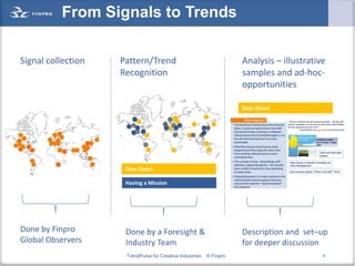 From Signals to Trends

Signal collection   Pattern/Trend                                    Analysis – illustrative
                    Recognition                                      samples and ad-hoc-
                                                                     opportunities

                                                                     Slow Down




                     Slow Down

                     Having a Mission




Done by Finpro       Done by a Foresight &                           Description and set–up
Global Observers     Industry Team                                   for deeper discussion
                     TrendPulse for Creative Industries   © Finpro                         8
 