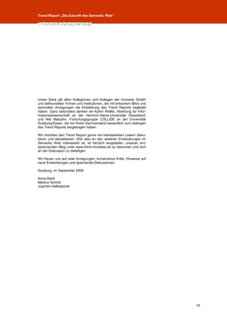 Trend Report „Die Zukunft des Semantic Web“




Unser Dank gilt allen Kolleginnen und Kollegen der innowise GmbH
und befreundeter Firmen und Institutionen, die mit kritischem Blick und
wertvollen Anregungen die Entstehung des Trend Reports begleitet
haben. Ganz besonders danken wir Katrin Weller, Abteilung für Infor-
mationswissenschaft an der Heinrich-Heine-Universität Düsseldorf,
und Nils Malzahn, Forschungsgruppe COLLIDE an der Universität
Duisburg-Essen, die mit ihrem Sachverstand wesentlich zum Gelingen
des Trend Reports beigetragen haben.

Wir möchten den Trend Report gerne mit interessierten Lesern disku-
tieren und aktualisieren. Wer also an den weiteren Entwicklungen im
Semantic Web interessiert ist, ist herzlich eingeladen, unseren ent-
sprechenden Blog unter www.think-innowise.de zu besuchen und sich
an der Diskussion zu beteiligen.

Wir freuen uns auf viele Anregungen, konstruktive Kritik, Hinweise auf
neue Entwicklungen und spannende Diskussionen.

Duisburg, im September 2009

Anna Stark
Markus Schroll
Joachim Hafkesbrink




                                                                          10
 