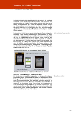 Trend Report „Die Zukunft des Semantic Web“




Im Hintergrund wird das persönliche Profil des Nutzers als Ontologie
modelliert, sowie ständig automatisch erweitert und angepasst. Der
Agent verwaltet die knappe Ressource Zeit und die stetig wachsende
Menge an Informationen. Die Qualität des lernenden Agenten wird mit
der Nutzungsdauer immer besser, weil der Agent Informationen über
den Nutzer speichert und kontinuierlich dazu lernt. Auf personalisierte
Agenten hat nur ihr Besitzer Zugriff, so bleibt die Privatsphäre des Be-
nutzers gewahrt.

Im beruflichen Umfeld werden semantische Agenten Routinetätigkeiten        Unterschiedliche Nutzungsrollen
erleichtern. Dabei werden unterschiedliche Nutzungsrollen mit unter-
schiedlichen Nutzungsrechten definiert. Beim Betreten des Arbeitsplat-
zes (z.B. im Krankenhaus) verbindet sich das mobile Gerät mit dem
semantischen Steuerungssystem; der Nutzer loggt sich ein und kann
auf bedarfsgerechte Funktionen zugreifen. Die Krankenschwester wird
benachrichtigt, ob Auffälligkeiten vorliegen oder welche Patienten noch
nicht die Medizin eingenommen haben. Der Notarzt bekommt eine
Übersicht über die ankommenden Notfahrzeuge. Eingebettete Senso-
ren übermitteln automatisch Notrufe an Pflegepersonal oder Ärzte bei
Abweichungen (vgl. Abb. 51).




Abb. 51: Geplanter mobiler medizinscher Assistent von Siemens

Sensoren, soziale Netzwerke und Semantic Web
Die Kombination von sozialen Netzwerken mit Sensorinformationen            Social Semantic Web
eröffnet eine Reihe von neuen Möglichketen für webbasierte Dienst-
leistungen. Durch Analysen sozialer Netzwerke konnten Informationen
über Kommunikationsmuster und –verhalten zwischen Menschen im
Internet gewonnen werden. Sensoren in täglichen Gegenständen er-
möglichen die Einbindung dieser Erkenntnisse, die mittels semanti-
scher Technologien ausgewertet und für andere Anwendungen ver-
wendet werden können. Dies lässt das Web von einer technischen Inf-
rastruktur zum Social Semantic Web werden, einer sozialen Plattform,
die mit einem Wissensmodell hinterlegt ist.




                                                                                                         100
 