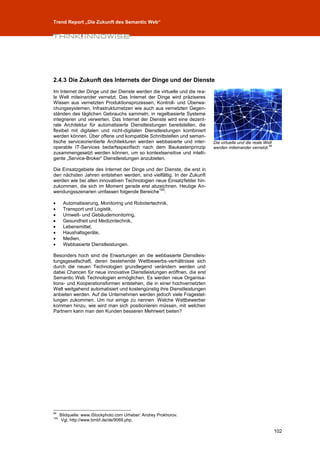 Trend Report „Die Zukunft des Semantic Web“




2.4.3 Die Zukunft des Internets der Dinge und der Dienste
Im Internet der Dinge und der Dienste werden die virtuelle und die rea-
le Welt miteinander vernetzt. Das Internet der Dinge wird präziseres
Wissen aus vernetzten Produktionsprozessen, Kontroll- und Überwa-
chungssystemen, Infrastrukturnetzen wie auch aus vernetzten Gegen-
ständen des täglichen Gebrauchs sammeln, in regelbasierte Systeme
integrieren und verwerten. Das Internet der Dienste wird eine dezent-
rale Architektur für automatisierte Dienstleistungen bereitstellen, die
flexibel mit digitalen und nicht-digitalen Dienstleistungen kombiniert
werden können. Über offene und kompatible Schnittstellen und seman-
tische serviceorientierte Architekturen werden webbasierte und inter-     Die virtuelle und die reale Welt
operable IT-Services bedarfsspezifisch nach dem Baukastenprinzip          werden miteinander vernetzt.99
zusammengesetzt werden können, um so kontextsensitive und intelli-
gente „Service-Broker“ Dienstleistungen anzubieten.

Die Einsatzgebiete des Internet der Dinge und der Dienste, die erst in
den nächsten Jahren entstehen werden, sind vielfältig. In der Zukunft
werden wie bei allen innovativen Technologien neue Einsatzfelder hin-
zukommen, die sich im Moment gerade erst abzeichnen. Heutige An-
                                               100
wendungsszenarien umfassen folgende Bereiche :

      Automatisierung, Monitoring und Robotertechnik,
      Transport und Logistik,
      Umwelt- und Gebäudemonitoring,
      Gesundheit und Medizintechnik,
      Lebensmittel,
      Haushaltsgeräte,
      Medien,
      Webbasierte Dienstleistungen.

Besonders hoch sind die Erwartungen an die webbasierte Dienstleis-
tungsgesellschaft, deren bestehende Wettbewerbs-verhältnisse sich
durch die neuen Technologien grundlegend verändern werden und
dabei Chancen für neue innovative Dienstleistungen eröffnen, die erst
Semantic Web Technologien ermöglichen. Es werden neue Organisa-
tions- und Kooperationsformen entstehen, die in einer hochvernetzten
Welt weitgehend automatisiert und kostengünstig ihre Dienstleistungen
anbieten werden. Auf die Unternehmen werden jedoch viele Fragestel-
lungen zukommen. Um nur einige zu nennen: Welche Wettbewerber
kommen hinzu, wie wird man sich positionieren müssen, mit welchen
Partnern kann man den Kunden besseren Mehrwert bieten?




99
      Bildquelle: www.iStockphoto.com Urheber: Andrey Prokhorov.
100
       Vgl. http://www.bmbf.de/de/9069.php.

                                                                                                             102
 