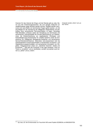 Trend Report „Die Zukunft des Semantic Web“




Visionen für das Internet der Dinge und der Dienste gibt es viele. Be-       Computer werden „hören“ und „se-
vor aus den Anwendungsszenarien, die zum jetzigen Zeitpunkt nur              hen“ lernen.
vergleichsweise wage skizziert werden können, Realität werden kann,
muss noch eine Reihe von technischen Fragen gelöst werden, um die
Grundlagen für die Vernetzung der alltäglichen Gegenstände und den
Aufbau einer semantischen Servicearchitektur zu legen. Derzeitige
F&E-Aktivitäten umfassen neben der Herstellung von technischer und
semantischer Interoperabilität die formale Beschreibung von Webser-
vices, die Weiterentwicklung von regelbasierten Ontologien und
Schlussfolgerungs-mechanismen für verteilte Systeme sowie die Ent-
wicklung von intelligenten Multiagenten-Systemen und semantischer
Service-Oriented-Architecture. Besonders viel-versprechend sind die
interdisziplinären Forschungsvorhaben in Kombination mit Sprach- und
Objekterkennungstechnologien und semantischer Annotation von Ob-
jekten, Videosequenzen sowie von „natürlicher Sprache“, Gestik und
             101
Emotionen. Das wird die Computer in die Lage versetzen, nicht nur
Texte zu „verstehen“ und zu verarbeiten, sondern sie werden auch ler-
nen zu „sehen“ und zu „hören“.




101
      Vgl. dazu z.B. den Emotionsradar von Fraunhofer IAIS sowie Projekte ACEMEDIA und IMAGENATION.

                                                                                                          103
 