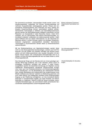 Trend Report „Die Zukunft des Semantic Web“




Die semantisch annotierten, interoperablen Inhalte werden nutzer- und      Bislang verborgene Zusammen-
situationsspezifisch aufbereitet und können formatunabhängig auf           hänge werden automatisiert ent-
mehreren Ausspielkanälen wiedergegeben werden. Wissen aus ver-             deckt.
schiedenen Wissenssystemen wird verknüpft und neue, bislang ver-
borgene Zusammenhänge können automatisiert entdeckt werden.
Semantische Technologien in Software und Geschäftsprozessmana-
gement werden die Geschäftsprozesse intelligent unterstützen und der
Reduktion von Komplexität in vielen Bereichen dienen, indem Echt-
zeitdaten, wie z.B. Sensordaten oder externe Informationsquellen, au-
tomatisiert analysiert, aufbereitet und weiterverwendet werden. Intelli-
gente Software wird aus diesen Informationen nur die relevanten Er-
gebnisse zentral, in einem Konzept, jedoch mit wichtigen Zusatzinfor-
mationen angereichert, nutzerspezifisch darstellen. Semantische
Technologien in Suchmaschinen werden diese zu Antwortmaschinen
weiterentwickeln.

Mit der Weiterentwicklung von Agententechnologien werden diese             Von Informationsgesellschaft zu
nicht nur den Nutzungskontext berücksichtigen, sondern auch die Prä-       Wissensgesellschaft.
ferenzen und das direkte und indirekte Verhalten des Nutzers einbe-
ziehen und sich mittels sprachlicher oder visueller Interaktion mit dem
Nutzer steuern lassen. Die unstrukturierte Informationsflut wird so zu
Wissen und die Informationsgesellschaft wird auf diese Weise zu einer
Wissensgesellschaft.

Das Internet der Dinge und der Dienste wird von immer günstiger wer-       Virtuelle Marktplätze für Dienstleis-
denden RFID-Tags profitieren, die in den nächsten Jahren schon im          tungen.
einstelligen Centbereich verfügbar sein werden. In vielen Anwen-
dungsfeldern werden die dezentrale Vernetzung von Objekten und die
intelligenten Wissenssysteme signifikante Effizienzvorteile ermögli-
chen, aber auch die Produktionsverfahren und Wertschöpfungsketten
enorm beeinflussen. Für die Bereitstellung der webbasierten Dienste
über virtuelle Marktplätze wird insbesondere das vergleichsweise neue
Modell „Software-as-a-Service“ weiterhin an Bedeutung gewinnen und
auch vielen kleinen und mittelgroßen Anbietern einen kostengünstigen
Zugang zu den Plattformen ermöglichen, um ihre innovativen Dienst-
leistungen in komplementäre digitale und reale Produkte und Dienst-
leistungen zu integrieren. Dadurch erhält der Nutzer komplexe, perso-
nalisierte Dienstleistungen, die automatisiert mittels semantischer Ser-
vice-Broker bedarfsspezifisch zusammengestellt werden.




                                                                                                            109
 