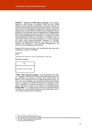 Trend Report „Die Zukunft des Semantic Web“




            107
SPARQL        - Protocol and RDF Query Language ist eine Abfrage-
sprache für RDF-Formate mit ähnlicher Syntax wie SQL. Mittels
SPARQL können komplexe Suchabfragen in mehreren (internen und
externen) Datenquellen gleichzeitig durchgeführt werden. Die Ergeb-
nisse können nach festgelegten Vorgaben der Anwender gefiltert und
sortiert werden und als Liste oder als RDF-Graph ausgegeben werden.
SPARQL ist der Nachfolger mehrerer Abfragesprachen (beispielsweise
RDF Query Language) und wurde vom W3C im Januar 2008 als emp-
fohlene Standardabfragesprache freigegeben. Für Nutzer ohne tiefere
Informatik-Kenntnisse eignet sich die Suche mit SPARQL nicht, da
diese weder einfach noch visuell darstellbar ist. In Forschungsprojek-
ten werden erste erfolgversprechende Prototypen für benutzer-
freundliche Abfragesprachen entwickelt; so wurden z.B. an der LMU
                           108
München die Prototypen          Xcert (textuelle Abfragesprache) und
visXcert (visuelle Abfragesprache) entwickelt.

Beispiel für die Suche nach dem „title“ der Webseite „http://www.think-
innowise.de/” mit Hilfe von SPARQL:

SELECT ?title
WHERE
{
 <http://www.think-innowise.de/> <http://purl.org/dc/elements/1.1/title> ?title .
}
Resultat der Abfrage:




109
   OWL - Web Ontology Language - ist eine Spezifikation des W3C,
um Ontologien anhand einer formalen Beschreibungssprache erstel-
len, publizieren und verteilen zu können. OWL baut auf RDF und
RDFS auf. Die Ontologien können als Modell dargestellt werden, wo-
durch sich auch komplexe und umfangreiche Sachverhalte abbilden
lassen. Im Vergleich zu RDF/RDFS bietet OWL komplexere Funktio-
nen zur Erstellung von logischen Konstrukten. Um Ontologien zu er-
stellen, steht z.B. ein Open Source Editor der Universität Stanford,
               110
Protégé OWL , zur Verfügung. Das Konzept von Ontologie Editoren
zielt darauf ab, eine Ontologie-Erstellung auch Fachfremden nach ei-
ner schnellen Einarbeitung zu ermöglichen.




107
      Vgl. http://www.w3.org/TR/rdf-sparql-query/.
108
      Der Prototyp steht als Download zur Verfügung unter http://reuseware.sourceforge.net/examples/modularxcerpt.zip.
109
      Vgl. http:// www.wikipedia.de, Eintrag OWL.
110
      Vgl. http://protege.stanford.edu/.

                                                                                                                  115
 