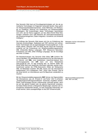 Trend Report „Die Zukunft des Semantic Web“




Das Semantic Web baut auf Grundlagentechnologien auf, die als se-
mantische Technologien im Folgenden behandelt werden. Dazu gehö-
ren Wissensrepräsentationssprachen, sowie Methoden und Werkzeu-
ge zur Erstellung, Wartung und Anwendung von Wissensmodellen
(Ontologien). Die Anwendungen dieser Technologien beschränken
sich nicht, wie der Name suggeriert, auf das offene World Wide Web,
sondern umfassen auch viele Bereiche der Informationsverarbeitung
wie Wissensmanagement, Daten-Integration, Künstliche und Ambiente
             7
Intelligenz.

Die Anfänge des Semantic Web lassen sich bis zur Entstehung des               Metadaten machen Informationen
Internets zurückverfolgen. Spätestens seit 1997 zeichnen sich seman-          maschinenlesbar.
tische Technologien als ein eigenständiges Forschungsfeld ab. In den
ersten Jahren, zwischen 1997 und 2005, lag der Fokus der Forschung
zunächst auf der Entwicklung von Wissensmodellierungssprachen:
XML (Extensible Markup Language), RDF (Ressource Description
Framework) und OWL (Web Ontology Language), die die Grundlage
des Web 3.0 bilden.

Die Basistechnologien des Semantic Web bilden URI (Uniform Re-
source Identifier), ein Identifikationsmechanismus für die Informationen
im Internet, und XML, eine erweiterbare, maschinen-lesbare Aus-
zeichnungssprache. Ein URI kann z.B. eine Webadresse
www.google.de sein. Er legt eindeutig fest, an welcher Stelle des
World Wide Web eine bestimmte Information gefunden werden kann.
Zunehmend werden die HTML-Dokumente mittels der Websprache
XML mit Metadaten erweitert. Mit XML lassen sich die Informationen
kategorisieren, z.B. in Kategorien „Titel“, „Autor“ oder „Produkt“. Das ist
der erste Schritt, um Informationen auch für Maschinen verständlich zu
machen.

Mit der Wissensmodellierungssprache RDF können die Eigenschaften              Wissensmodellierungssprachen
der Informationen, wie z.B. „Produkt X“ „hat Farbe“ „Rot“ in einfachen        XML, RDF und OWL.
„Subjekt-Eigenschaft-Eigenschaftswert“ Schemata modelliert werden.
Diese Tripel-Aussagen können untereinander verknüpft werden, wenn
sie auf das gleiche Subjekt oder die gleiche Eigenschaft verweisen.
Auf diese Weise können umfangreiche Beziehungen zwischen den In-
formationen repräsentiert werden. Je mehr Schemata miteinander ver-
knüpft werden, desto aussagekräftiger ist das RDF-Wissensmodell.




7
    Vgl. Hitzler, P. et al.: Semantic Web, S.12.

                                                                                                             12
 