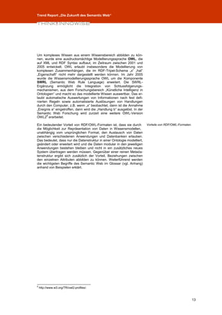 Trend Report „Die Zukunft des Semantic Web“




Um komplexes Wissen aus einem Wissensbereich abbilden zu kön-
nen, wurde eine ausdrucksmächtige Modellierungssprache OWL, die
auf XML und RDF Syntax aufbaut, im Zeitraum zwischen 2001 und
2005 entwickelt. OWL erlaubt insbesondere die Modellierung von
komplexen Zusammenhängen, die im RDF-Tripel-Schema „x“ „hat“
„Eigenschaft“ nicht mehr dargestellt werden können. Im Jahr 2005
wurde die Wissensmodellierungssprache OWL um die Komponente
SWRL (Semantic Web Rule Language) erweitert. Die SWRL-
Ergänzung ermöglicht die Integration von Schlussfolgerungs-
mechanismen, aus dem Forschungsbereich „Künstliche Intelligenz in
Ontologien“ und macht so das modellierte Wissen auswertbar. Das er-
laubt automatische Auswertungen von Informationen nach fest defi-
nierten Regeln sowie automatisierte Auslösungen von Handlungen
durch den Computer, z.B. wenn „x“ beobachtet, dann ist die Annahme
„Ereignis a“ eingetroffen, dann wird die „Handlung b“ ausgelöst. In der
Semantic Web Forschung wird zurzeit eine weitere OWL-Version
       8
OWL2 erarbeitet.

Ein bedeutender Vorteil von RDF/OWL-Formaten ist, dass sie durch          Vorteile von RDF/OWL-Formaten.
die Möglichkeit zur Repräsentation von Daten in Wissensmodellen,
unabhängig vom ursprünglichen Format, den Austausch von Daten
zwischen verschiedenen Anwendungen und Datenbanken erlauben.
Das bedeutet, dass nur die Datenstruktur in einer Ontologie modelliert,
geändert oder erweitert wird und die Daten modular in den jeweiligen
Anwendungen bestehen bleiben und nicht in ein zusätzliches neues
System übertragen werden müssen. Gegenüber einer reinen Metada-
tenstruktur ergibt sich zusätzlich der Vorteil, Beziehungen zwischen
den einzelnen Attributen abbilden zu können. Weiterführend werden
die wichtigsten Begriffe des Semantic Web im Glossar (vgl. Anhang)
anhand von Beispielen erklärt.




8
    http://www.w3.org/TR/owl2-profiles/.



                                                                                                           13
 