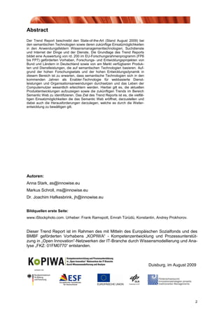 Abstract
Der Trend Report beschreibt den State-of-the-Art (Stand August 2009) bei
den semantischen Technologien sowie deren zukünftige Einsatzmöglichkeiten
in den Anwendungsfeldern Wissensmanagementtechnologien, Suchdienste
und Internet der Dinge und der Dienste. Die Grundlage des Trend Reports
bildet eine Auswertung von rd. 200 im EU-Forschungsrahmenprogramm (FP6
bis FP7) geförderten Vorhaben, Forschungs- und Entwicklungsprojekten von
Bund und Ländern in Deutschland sowie von am Markt verfügbaren Produk-
ten und Dienstleistungen, die auf semantischen Technologien basieren. Auf-
grund der hohen Forschungsetats und der hohen Entwicklungsdynamik in
diesem Bereich ist zu erwarten, dass semantische Technologien sich in den
kommenden Jahren als Enabler-Technologie für webbasierte Dienst-
leistungen und Organisationsanwendungen durchsetzen und das Leben der
Computernutzer wesentlich erleichtern werden. Hierbei gilt es, die aktuellen
Produktentwicklungen aufzuzeigen sowie die zukünftigen Trends im Bereich
Semantic Web zu identifizieren. Das Ziel des Trend Reports ist es, die vielfäl-
tigen Einsatzmöglichkeiten die das Semantic Web eröffnet, darzustellen und
dabei auch die Herausforderungen darzulegen, welche es durch die Weiter-
entwicklung zu bewältigen gilt.




Autoren:
Anna Stark, as@innowise.eu
Markus Schroll, ms@innowise.eu
Dr. Joachim Hafkesbrink, jh@innowise.eu


Bildquellen erste Seite:
www.iStockphoto.com. Urheber: Frank Ramspott, Emrah Türüdü, Konstantin, Andrey Prokhorov.


Dieser Trend Report ist im Rahmen des mit Mitteln des Europäischen Sozialfonds und des
BMBF geförderten Vorhabens „KOPIWA“ - Kompetenzentwicklung und Prozessunterstüt-
zung in „Open Innovation“-Netzwerken der IT-Branche durch Wissensmodellierung und Ana-
lyse „FKZ: 01FM0770“ entstanden.



                                                                                  Duisburg, im August 2009




                                                                                                         2
 