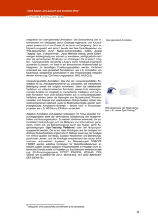 Trend Report „Die Zukunft des Semantic Web“




Integration von user-generated Annotation: Die Strukturierung von In-       User-generated Annotation
formationen mit Metadaten durch Ontologie-Ingenieure und Fachex-
perten erweist sich in der Praxis oft als teuer und langwierig. Sehr er-
folgreich umgesetzt wird jedoch bereits das freie Verschlagworten von
Web-Dokumenten durch Nutzer-Gemeinschaften mittels „Social
Tagging“ bzw. „Folksonomies“. Diese Methode erlaubt, große Daten-
mengen kostengünstig und schnell zu annotieren, verfügt jedoch nicht
über die semantischen Strukturen von Ontologien. Es ist jedoch mög-
lich, nutzergenerierte Keywords („Tags“) durch Ontologie-Ingenieure
auswerten zu lassen, um diese in ein semantisches Wissensmodell zu
integrieren. In derzeitigen Forschungsprojekten werden Verfahren
entwickelt wie user-generated Annotationen, wie z.B. Annotation von
Multimedia, weitgehend automatisiert in das Wissensmodell integriert
werden können (vgl. EU-Forschungsprojekte: NM2, MUSCLE).

Computergestützte Annotation: Das Ziel der computergestützten An-
notation ist es, Annotationsverfahren zu entwickeln, die menschliche
Beteiligung soweit wie möglich minimieren. Denn die bestehenden
Verfahren zur vollautomatisierten Annotation weisen trotz vielverspre-
chender Ansätze im Vergleich zu menschlicher Intelligenz und manu-
eller Annotation noch viele Schwachstellen auf. In computergestützten
Verfahren werden daher die Synergien aus Nutzerkontext, Wissens-
modellen und Analyse von verschiedenen Online-Quellen mittels Infe-
renzmechanismen optimiert. Auch für Multimedia-Inhalte werden com-
putergestützte Annotationsverfahren – derzeit noch in Forschungs-
projekten wie z.B. MESH und CASAM – entwickelt.                            Relevanzanalyse des Nutzerverhal-
                                                                           tens, z.B. mitttels Eye-Tracking.16
Adaptive Annotation und adaptive Ontologien: Im Fokus aktueller For-
schungsprojekte steht die semantische Modellierung von Nutzerver-
halten und Nutzungssituation. Es werden Verfahren entwickelt, die au-
tomatisiert Verknüpfungen und die Relevanz von Informationen gene-
rieren, indem z.B. die Betrachtungszeit durch den Nutzer, seine Au-
genbewegungen (Eye-Tracking Verfahren) oder der Nutzungsort
ausgewertet werden. Ziel ist es, dass Ontologien aus der Analyse von
direktem Nutzerfeedback ergänzt durch Ratings sowie aus der Analyse
von Online-Quellen wie Blogs, sozialen Netzwerken und Bewertungs-
plattformen „lernen“ und die Ontologie entsprechend den neuen Infor-
mationen automatisiert anpassen. Im Beispielprojekt SERVICE
FINDER werden adaptive Ontologien für Web-Dienstleistungen er-
forscht; zudem werden adaptive Wissensmodelle in Projekten zum In-
ternet der Dienste sowie in Projekten zu Suchdiensten weiterentwickelt
(vgl. EU-Forschungsprojekte: EYE2IT, PINVIEW, VITALAS, VIDI-
VIDEO, MY E-DIRECTOR 2012, SERVFACE, IKT 2020 INTERNET
DER DIENSTE).




16
     Bildquelle: www.iStockphoto.com Urheber: Eva Serrabassa.

                                                                                                           22
 