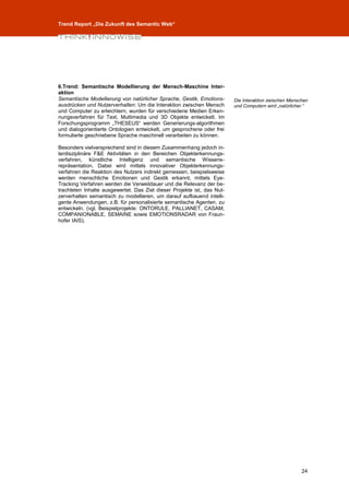 Trend Report „Die Zukunft des Semantic Web“




6.Trend: Semantische Modellierung der Mensch-Maschine Inter-
aktion
Semantische Modellierung von natürlicher Sprache, Gestik, Emotions-      Die Interaktion zwischen Menschen
ausdrücken und Nutzerverhalten: Um die Interaktion zwischen Mensch       und Computern wird „natürlicher.“
und Computer zu erleichtern, wurden für verschiedene Medien Erken-
nungsverfahren für Text, Multimedia und 3D Objekte entwickelt. Im
Forschungsprogramm „THESEUS“ werden Generierungs-algorithmen
und dialogorientierte Ontologien entwickelt, um gesprochene oder frei
formulierte geschriebene Sprache maschinell verarbeiten zu können.

Besonders vielversprechend sind in diesem Zusammenhang jedoch in-
terdisziplinäre F&E Aktivitäten in den Bereichen Objekterkennungs-
verfahren, künstliche Intelligenz und semantische Wissens-
repräsentation. Dabei wird mittels innovativer Objekterkennungs-
verfahren die Reaktion des Nutzers indirekt gemessen; beispielsweise
werden menschliche Emotionen und Gestik erkannt, mittels Eye-
Tracking Verfahren werden die Verweildauer und die Relevanz der be-
trachteten Inhalte ausgewertet. Das Ziel dieser Projekte ist, das Nut-
zerverhalten semantisch zu modellieren, um darauf aufbauend intelli-
gente Anwendungen, z.B. für personalisierte semantische Agenten, zu
entwickeln. (vgl. Beispielprojekte: ONTORULE, PALLIANET, CASAM,
COMPANIONABLE, SEMAINE sowie EMOTIONSRADAR von Fraun-
hofer IAIS).




                                                                                                       24
 