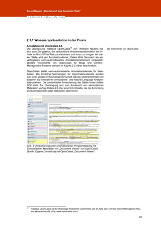 Trend Report „Die Zukunft des Semantic Web“




2.1.1 Wissensrepräsentation in der Praxis
Annotation mit OpenCalais 4.0.
                                       18
Die OpenSource Inititative OpenCalais von Thomson Reuters hat                      Die Instrumente von OpenCalais.
sich zum Ziel gesetzt, die semantische Wissensrepräsentation der In-
halte im World Wide Web zu erleichtern und voran zu bringen. An die-
ser Stelle wird der Annotationsdienst „Calais Web Services“ als ein
verfügbares semi-automatisiertes Annotationsinstrument vorgestellt.
Weitere Instrumente von OpenCalais für Blogs und Content-
Management-Systeme werden im Kapitel 2.2 näher beschrieben.

OpenCalais bietet semi-automatisierte Annotationsdienste für Web-
Seiten. Die Enabling-Technologien für OpenCalais-Dienste werden
von einer großen Entwicklergemeinschaft ständig weiterentwickelt und
basieren auf innovativen Annotations- und Natural Language Analyse-
Instrumenten. Die semantische Anreicherung der Daten findet mittels
RDF statt. Zur Übertragung und zum Austausch von semantischen
Metadaten verfügt Calais 4.0 über eine Schnittstelle, die die Anbindung
an Suchmaschinen oder Webseiten übernimmt.




Abb. 8: Anreicherung einer unstrukturierten Pressemitteilung mit
Semantischen Metadaten mit „Document Viewer“ von OpenCalais.
Quelle: Eigene Darstellung mit OpenCalais „Document Viewer“.




18
     Inititative OpenCalais ist der ehemalige Webdienst ClearForest, der im April 2007 von der Nachrichtenagentur Reu-
     ters akquiriert wurde. (Vgl. www.opencalais.com).

                                                                                                                     25
 