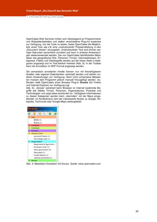 Trend Report „Die Zukunft des Semantic Web“




OpenCalais Web Services richten sich überwiegend an Programmierer
und Webseitenbetreiber und stellen verschiedene Plug-Ins kostenlos
zur Verfügung. Um die Tools zu testen, bietet OpenCalais die Möglich-
keit, einen Text, wie z.B. eine „unstrukturierte“ Pressemitteilung, in den
„Document Viewer“ einzugeben. Unstrukturierter Text wird binnen we-
niger Sekunden semantisch annotiert und kann in anderen Anwendun-
gen weiterverwendet werden. Die von OpenCalais identifizierten Meta-
daten wie geografische Orte, Personen, Firmen, Internetadressen, Er-
eignisse, Fakten und Oberbegriffe werden auf der linken Seite in Kate-
gorien angezeigt und im Text farblich markiert (Abb. 8). In der Toolbar
kann die Annotation im RDF-Format angezeigt werden.

Die semantisch annotierten Inhalte können nun mit freiverfügbaren
Quellen oder eigenen Datenbanken verknüpft werden und stehen an-
deren Anwendungen zur Verfügung. Noch nicht vorhandene Metada-
ten müssen dem Programm jedoch manuell hinzugefügt werden. Au-
ßerdem stellt OpenCalais einen Browser Plug-In Gnosis (für Firefox
und Internet Explorer) zur Verfügung (vgl.
Abb. 9). „Gnosis“ extrahiert beim Browsen im Internet bestimmte Be-
griffe wie Städte, Firmen, Personen, Organisationen, Produkte und
Technologien und zeigt diese strukturiert an. Verfügbare Informationen
zu diesen Kategorien werden beim „überrollen“ mit der Maus einge-
blendet. Im Kontextmenü wird der interessierte Nutzer zu Google, Wi-
kipedia, Technorati oder Google-Maps weitergeleitet.




Abb. 9: Metadaten-Extraktion mit Gnosis. Quelle: www.opencalais.com




                                                                             26
 