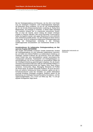 Trend Report „Die Zukunft des Semantic Web“




Bei der Ontologieerstellung sind Personen, die ihre Zeit in die Erstel-
lung von Ontologien investieren, nicht notwendigerweise diejenigen,
die letztendlich davon profitieren. So hat z.B. der Ontologiedesigner,
der für die formale Wissensrepräsentation zuständig ist, häufig keine
Möglichkeiten, die Ontologie zu verwerten. In diesen Fällen übersteigt
der investierte Aufwand den zu erwartenden persönlichen Nutzen.
Dies ist einer der Gründe, warum bislang die meisten Ontologie-
projekte im Rahmen öffentlich oder privat finanzierter Forschungsvor-
haben durchgeführt werden oder gegen Bezahlung für eine wirtschaft-
liche Verwendung erstellt werden. Vor dem Hintergrund dieser Heraus-
forderungen, ist es für erfolgreiche kollaborative Ontologieprojekte sehr
wichtig, die Ontologienutzer rechtzeitig in den Ontologie-
erstellungsprozess einzubeziehen und motivierende Anreize zu set-
zen.

Anreizfunktionen für kollaborative Ontologieerstellung am Bei-
spiel des Projekts ONTOVERSE
Das Projekt ONTOVERSE kombiniert Vorteile bestehender Ansätze               Kollaborative Instrumente von
der Ontologieerstellung mit noch fehlenden kollaborativen Instrumen-        Ontoverse.
ten und bietet eine Internet-Plattform zur kollaborativen Erstellung von
Ontologien, speziell im Bereich der Life Sciences. Durch den kollabo-
rativen Ansatz über eine Internetplattform werden verschiedene Be-
nutzergruppen (Anwender, Fachexperten und Ontologiedesigner) zu-
sammengebracht, die mit ihrer Expertise an verschiedenen Stellen bei
der Ontologie-Entwicklung gewinnbringend mitwirken. Für die Zusam-
menarbeit verschiedener Benutzer stellt die ONTOVERSE Plattform in-
tegrierte Kollaborationsinstrumente wie Tagging, Wikis, News, Diskus-
sionsforen, Communities, Blogs, Messaging, Netzwerke mit Profilen
der Nutzer bereit. So werden eventuelle Probleme, die durch die räum-
liche und zeitliche Verteilung der Nutzer entstehen, gelöst und der In-
formationsaustausch sowie das Verwalten von großen Datensätzen
innerhalb komplexer Ontologien ermöglicht. Weiterhin stehen für die
Bearbeitung von Ontologien benutzerfreundliche Annotations- und Na-
vigationsmöglichkeiten, z.B. in Form von Wikis (vgl. Abb. 11) und ge-
eigneter Schlagwörter (tags) bereit.




                                                                                                            30
 