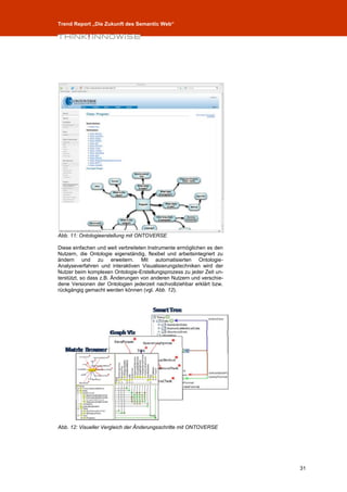Trend Report „Die Zukunft des Semantic Web“




Abb. 11: Ontologieerstellung mit ONTOVERSE

Diese einfachen und weit verbreiteten Instrumente ermöglichen es den
Nutzern, die Ontologie eigenständig, flexibel und arbeitsintegriert zu
ändern und zu erweitern. Mit automatisierten Ontologie-
Analyseverfahren und interaktiven Visualisierungstechniken wird der
Nutzer beim komplexen Ontologie-Erstellungsprozess zu jeder Zeit un-
terstützt, so dass z.B. Änderungen von anderen Nutzern und verschie-
dene Versionen der Ontologien jederzeit nachvollziehbar erklärt bzw.
rückgängig gemacht werden können (vgl. Abb. 12).




Abb. 12: Visueller Vergleich der Änderungsschritte mit ONTOVERSE




                                                                         31
 