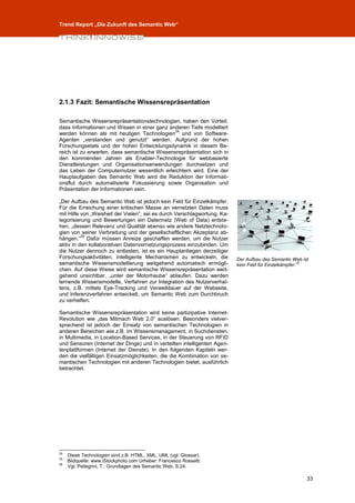 Trend Report „Die Zukunft des Semantic Web“




2.1.3 Fazit: Semantische Wissensrepräsentation

Semantische Wissensrepräsentationstechnologien, haben den Vorteil,
dass Informationen und Wissen in einer ganz anderen Tiefe modelliert
                                              24
werden können als mit heutigen Technologien und von Software-
Agenten „verstanden und genutzt“ werden. Aufgrund der hohen
Forschungsetats und der hohen Entwicklungsdynamik in diesem Be-
reich ist zu erwarten, dass semantische Wissensrepräsentation sich in
den kommenden Jahren als Enabler-Technologie für webbasierte
Dienstleistungen und Organisationsanwendungen durchsetzen und
das Leben der Computernutzer wesentlich erleichtern wird. Eine der
Hauptaufgaben des Semantic Web wird die Reduktion der Informati-
onsflut durch automatisierte Fokussierung sowie Organisation und
Präsentation der Informationen sein.

„Der Aufbau des Semantic Web ist jedoch kein Feld für Einzelkämpfer.
Für die Erreichung einer kritischen Masse an vernetzten Daten muss
mit Hilfe von „Weisheit der Vielen“, sei es durch Verschlagwortung, Ka-
tegorisierung und Bewertungen ein Datennetz (Web of Data) entste-
hen, „dessen Relevanz und Qualität ebenso wie andere Netztechnolo-
gien von seiner Verbreitung und der gesellschaftlichen Akzeptanz ab-
          26
hängen.“ Dafür müssen Anreize geschaffen werden, um die Nutzer
aktiv in den kollaborativen Datenvernetzungsprozess einzubinden. Um
die Nutzer dennoch zu entlasten, ist es ein Hauptanliegen derzeitiger
Forschungsaktivitäten, intelligente Mechanismen zu entwickeln, die        Der Aufbau des Semantic Web ist
semantische Wissensmodellierung weitgehend automatisch ermögli-           kein Feld für Einzelkämpfer.25
chen. Auf diese Weise wird semantische Wissensrepräsentation weit-
gehend unsichtbar, „unter der Motorhaube“ ablaufen. Dazu werden
lernende Wissensmodelle, Verfahren zur Integration des Nutzerverhal-
tens, z.B. mittels Eye-Tracking und Verweildauer auf der Webseite,
und Inferenzverfahren entwickelt, um Semantic Web zum Durchbruch
zu verhelfen.

Semantische Wissensrepräsentation wird keine partizipative Internet-
Revolution wie „das Mitmach Web 2.0“ auslösen. Besonders vielver-
sprechend ist jedoch der Einsatz von semantischen Technologien in
anderen Bereichen wie z.B. im Wissensmanagament, in Suchdiensten,
in Multimedia, in Location-Based Services, in der Steuerung von RFID
und Sensoren (Internet der Dinge) und in verteilten intelligenten Agen-
tenplattformen (Internet der Dienste). In den folgenden Kapiteln wer-
den die vielfältigen Einsatzmöglichkeiten, die die Kombination von se-
mantischen Technologien mit anderen Technologien bietet, ausführlich
betrachtet.




24
     Diese Technologien sind z.B. HTML, XML, UML (vgl. Glossar).
25
     Bildquelle: www.iStockphoto.com Urheber: Francesco Rossetti.
26
     Vgl. Pellegrini, T.: Grundlagen des Semantic Web, S.24.

                                                                                                        33
 