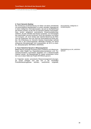 Trend Report „Die Zukunft des Semantic Web“




4. Trend: Semantic Desktop
Die Vernetzung und Strukturierung von Daten und deren zentralisierte     Personalisiertes, intelligentes In-
und personalisierte Repräsentation an einem zentralen Zugangspunkt       formationssystem.
in einem intelligenten Informationssystem, das sich an die Bedürfnisse
des Nutzers anpasst, ist das Ziel von Semantic Desktop-Technologien.
Dazu werden weitgehend automatisierte Wissensmodellierungs-
verfahren, die das Verhalten des Nutzers auswerten, mit Technologien
des maschinellen Lernens kombiniert. Durch die Interaktion von Nutzer
und Computer, z.B. durch direkte oder indirekte Bewertung der Rele-
vanz der Ergebnisse, kann der Grad der Personalisierung erhöht wer-
den. Die Entwicklung von Semantic Desktop Anwendungen befindet
sich noch in der Forschungsphase. Marktreife Produkte und darauf
aufbauende Dienstleistungen sind voraussichtlich ab 2015 zu erwar-
ten. (Beispielprojekte: NEPOMUK, GNOWSIS)

5. Trend: Natürliche Sprache in Wissenssystemen
Mittels Natural Language Processing (NLP) Verfahren und Inferenzme-      Regelableitung aus der „natürlichen
thoden sollen Regeln aus Organisationsdokumentationen (z.B. Pro-         Sprache“.
zessdokumentation) automatisiert abgeleitet und in Wissensmodelle
integriert werden. Als Beispielprojekt für dieses ambitionierte Vorha-
ben, sei an dieser Stelle das Projekt ONTORULE genannt.

Im Folgenden werden semantische Wissensmanagement-Lösungen,
die zurzeit verfügbar sind oder sich in der industriellen
Produktentwicklungsphase befinden,  ausführlicher vorgestellt.




                                                                                                               38
 