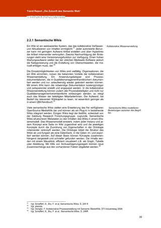 Trend Report „Die Zukunft des Semantic Web“




2.2.1 Semantische Wikis
Ein Wiki ist ein webbasiertes System, das das kollaborative Verfassen              Kollaborative Wissenserstellung.
                                          31
und Aktualisieren von Inhalten ermöglicht. Jeder autorisierte Benut-
zer kann mit geringem Aufwand Artikel erstellen und über Hyperlinks
die Artikel miteinander verknüpfen. Zwecks Nachverfolgung der Ände-
rungen steht eine Versionierungsfunktion zur Verfügung. Einen hohen
Wartungsaufwand stellen bei der üblichen Mediawiki-Software jedoch
die Kategorisierung und die Erstellung von Übersichtsseiten, die ma-
                          32
nuell erfolgen muss, dar.

Die Einsatzmöglichkeiten von Wikis sind vielfältig: Organisationen, die
ein Wiki einrichten, nutzen die bekannten Vorteile der kollaborativen
Wissenserstellung.     Ein   Anwendungsbeispiel       sind    Prozess-
dokumentationen, die in Qualitätsmanagementhandbüchern dokumen-
tiert werden und nur zeitaufwendig wieder geändert werden können.
Mit einem Wiki kann die notwendige Dokumentation kostengünstiger
und zeitsparender erstellt und angepasst werden. In die kollaborative
Wissenserstellung können zudem alle Prozessbeteiligten und nicht nur
Qualitätsmanagementverantwortliche einbezogen werden; so steigt
auch das Wissen der beteiligten MitarbeiterInnen. Der Aufwand, bei
Bedarf die relevanten Wikikapitel zu lesen, ist wesentlich geringer als
                         33
in einem QM-Handbuch.

Viele semantische Wikis stellen eine Erweiterung des frei verfügbaren                Semantische Wikis modellieren
OpenSource MediaWiki dar und können als ein Plug-In in bestehende                   Beziehungen zwischen den Begrif-
Wikis integriert werden. Einigen Wikis liegt der IkeWiki, entwickelt von            fen.
der Salzburg Research Forschungsgruppe, zugrunde. Semantische
Wikis strukturieren Metadaten zu den Inhalten des Wikis in einem Wis-
sensmodell. Das Wissensmodell entsteht, indem jeder Instanz und je-
dem Konzept eine Seite im Wiki zugeordnet wird und die jeweiligen
Konzepte durch die Zuordnung von Eigenschaften in der Ontologie
miteinander verknüpft werden. Die Ontologie bildet die Struktur des
Wikis ab und fungiert als eine Datenbank, in die Daten im- und expor-
tiert werden können. Auf dieser Basis können Konzepte zusammen-
hängend dargestellt und schneller gefunden werden. Die Inhalte wer-
den mit einem Mausklick, effizient visualisiert z.B. als Graph, Tabelle
oder Abbildung. Mit Hilfe von Schlussfolgerungsregeln können neue
                                                                    34
Zusammenhänge aus den vorhandenen Fakten abgeleitet werden.




31
     Vgl. Schaffert, S., Bry, F. et al.:Semantische Wikis, S. 245 ff.
32
     Vgl. ebenda.
33
     Vgl. Dengler, F.:Kollaborative Prozesserstellung mit Semantic MediaWiki, STI Industrietag 2009.
34
     Vgl. Schaffert, S., Bry, F. et al.: Semantische Wikis, S. 246ff.

                                                                                                                      39
 