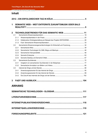 Trend Report „Die Zukunft des Semantic Web“



Inhalt

2012 – EIN ERFOLGREICHER TAG IN KÖLN ......................................................... 5

1     SEMANTIC WEB – WEIT ENTFERNTE ZUKUNFTSMUSIK ODER BALD
      REALITÄT? ......................................................................................................... 6

2     TECHNOLOGIETRENDS FÜR DAS SEMANTIC WEB .................................... 11
    2.1       Semantische Wissensrepräsentation ................................................................................................... 18
      2.1.1      Wissensrepräsentation in der Praxis ............................................................................................... 25
      2.1.2      Kollaborative Ontologieerstellung am Beispiel des Projekts ONTOVERSE ..................................... 28
      2.1.3      Fazit: Semantische Wissensrepräsentation ..................................................................................... 33
    2.2       Semantische Wissensmanagementtechnologien für Wirtschaft und Forschung .................................. 34
      2.2.1      Semantische Wikis .......................................................................................................................... 39
      2.2.2      Semantische Technologien für CMS, Blogs und Mashups .............................................................. 48
      2.2.3      Semantische Interoperabilität .......................................................................................................... 58
      2.2.4      Semantic Enterprise ........................................................................................................................ 63
      2.2.5      Semantic Desktop und Semantic E-Mail .......................................................................................... 67
    2.3       Semantische Suchdienste .................................................................................................................... 72
      2.3.1      Vergleich von semantischen Suchdiensten in der Betaphase ......................................................... 77
      2.3.2      Semantische Annotation von Bildern und Videos ............................................................................ 85
    2.4       Internet der Dinge und der Dienste ...................................................................................................... 88
      2.4.1      Anwendungsszenarien für das Internet der Dinge ........................................................................... 95
      2.4.2      Anwendungsszenarien für das Internet der Dienste ........................................................................ 99
      2.4.3      Die Zukunft des Internets der Dinge und der Dienste .................................................................... 102


3     FAZIT UND AUSBLICK ................................................................................... 104

ANHANG

SEMANTISCHE TECHNOLOGIEN - GLOSSAR ................................................... 111

LITERATURVERZEICHNIS ................................................................................... 117

INTERNETPUBLIKATIONSVERZEICHNIS ........................................................... 118

INTERNETQUELLENVERZEICHNIS .................................................................... 119

FORSCHUNGSPROJEKTE ................................................................................... 121




                                                                                                                                                              4
 