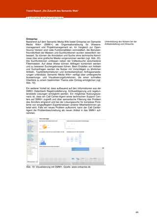 Trend Report „Die Zukunft des Semantic Web“




Ontoprise
Basierend auf dem Semantic Media Wiki bietet Ontoprise ein Semantic        Unterstützung des Nutzers bei der
Media Wiki+ (SMW+) als Organisationslösung für Wissens-                    Artikelerstellung und Infosuche.
management und Projektmanagement an. Im Vergleich zur Open-
Source Version sind viele Funktionalitäten vorinstalliert, die Benutzer-
freundlichkeit der Masken und Suchfunktionen wurden wesentlich ver-
bessert. So können die Annotation und Suche ohne technische Kennt-
nisse über eine grafische Maske vorgenommen werden (vgl. Abb. 20).
Die Suchfunktionen umfassen neben der Volltextsuche verschiedene
Filtermasken. Auf diese Weise können Abfragen kombiniert werden
und zu besseren Suchergebnissen führen. Beim Erstellen von Artikeln
und Suchanfragen werden die Nutzer mit Vorschlägen zu ähnlichen
Artikeln, Tippfehlerkorrekturen und kontextsensitiven Anfrageerweite-
rungen unterstützt. Semantic Media Wiki+ verfügt über umfangreiche
Auswertungs- und Visualisierungsfunktionen, die einen schnellen
Überblick zu einem bestimmten Thema oder Eintrag ermöglichen (vgl.
Abb. 19).

Ein weiterer Vorteil ist, dass aufbauend auf den Informationen aus der
SMW+ Datenbank Regelmodellierung, Schlussfolgerung und regelun-
terstützte Lösungen ermöglicht werden. Ein mögliches Nutzungssze-
nario ist, dass ein Call Center-Agent eines technischen Support Cen-
ters auf SMW+ zugreift und über semantische Filterung das Problem
des Anrufers eingrenzt und bei der Lösungssuche für komplexe Prob-
leme von eingepflegtem Expertenwissen anderer MitarbeiterInnen ge-
leitet wird. Falls ein neues Problem aufkommt, kann der Call Center-
Agent die Problembeschreibung als neuen Artikel in das SMW+ auf-
nehmen.




Abb. 19: Visualisierung mit SMW+. Quelle: www.ontoprise.de




                                                                                                          44
 