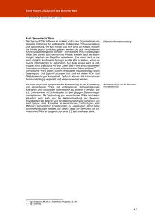 Trend Report „Die Zukunft des Semantic Web“




Fazit: Semantische Wikis
Die Standard Wiki Software ist im Web und in den Organisationen ein       Effiziente Informationsnutzung
beliebtes Instrument für webbasierte, kollaborative Wissenserstellung
und Speicherung. Um das Wissen aus den Wikis zu nutzen, müssen
die Inhalte jedoch zunächst gelesen werden und aus verschiedenen
                                    41
Artikeln zusammengestellt werden. Semantische Wiki-Erweiterungen
bieten den Vorteil, dass sie nicht nur Inhalte, sondern auch die Bezie-
hungen zwischen den Begriffen modellieren. Zum einen wird es da-
durch möglich, kombinierte Anfragen an das Wiki zu stellen, um so re-
levante Informationen zu extrahieren. Auf diese Weise wäre es z.B.
möglich, eine Datenbank mit den Daten aller Filme eines bestimmten
                                                                  42
Regisseurs anzulegen, ohne alle entsprechenden Artikel zu lesen.
Semantische Wikis bieten zudem verbesserte Visualisierungs- sowie
Datenimport- und Export-Funktionen und sind mit vielen RDF- und
OWL-Anwendungen kompatibel. Dadurch können die Informationen
formatunabhängig dargestellt und wiederverwendet werden.

Ein noch lange nicht ausgeschöpftes Potential liegt in der Erweiterung    Akzeptanz hängt von der Benutzer-
von semantischen Wikis mit umfangreichen Schlussfolgerungs-               freundlichkeit ab.
funktionen und kompatiblen Schnittstellen zu weiteren Formaten, wie
z.B. Datenbanken und Schnittstellen zu den gängigen Datenmanage-
mentsystemen. Die Verbreitung von semantischen Wikis wird wahr-
scheinlich sehr stark von der Weiterentwicklung der Benutzer-
freundlichkeit der Editoren und Annotationsinstrumente abhängen, um
auch Nutzer ohne Expertise in semantischen Technologien vom
Mehrwert semantischer Erweiterungen zu überzeugen. Ohne diese
Weiterentwicklungen besteht die Gefahr, dass der Mehrwert von se-
mantischen Wikis im Vergleich zum Web 2.0 Wiki unerkannt bleibt.




41
     Vgl. Krötzsch, M., et al.: Semantic Wikipedia, S. 394.
42
     Vgl. ebenda.

                                                                                                           47
 