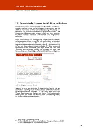 Trend Report „Die Zukunft des Semantic Web“




2.2.2 Semantische Technologien für CMS, Blogs und Mashups
                                                            43
Content-Management-Systeme (CMS) sowie Web-CMS oder Enterp-
rise-CMS für das Intranet, dienen in vielen Organisationen als fest
etablierte Instrumente zur kollaborativen Bearbeitung, Verwaltung, Be-
                                                                44
reitstellung und Kontrolle von Texten und Multimedia-Inhalten. Die
Erstellung und Bearbeitung von Inhalten in CMS wird durch benutzer-
freundliche Editoren unterstützt und erfordert keine Programmier-
kenntnisse.

Blogs oder Weblogs sind online-geführte Tagebücher von Nutzern.
Corporate Blogs werden zunehmend von Unternehmen, Organisatio-
nen oder Prominenten als ein PR-Instrument eingesetzt, um eine brei-
tere Leserschaft zu erreichen und eine zusätzliche Feedback-Funktion
in Form von Kommentaren zu bieten (vgl. Abb. 22). Blogs werden mit
speziellen CMS wie WordPress oder Drupal erstellt, die durch viele
Templates auch ungeübten Nutzern das Schreiben von Blogs oder
Kommentieren von Blogeinträgen auf eine intuitive Weise ermöglichen.




Abb. 22: Blog der innowise GmbH

„Mashup“ ist eines der wichtigsten Schlagworte des Web 2.0 und be-
zeichnet die Erstellung neuer Inhalte durch die nahtlose Rekombinati-
on bereits bestehender Inhalte wie z.B. Text, Daten, Bilder, Töne oder
Videos. Dabei nutzen die Mashups die offenen Programmierschnitt-
stellen (APIs), die andere Web-Anwendungen zur Verfügung stellen,
                                      45
um Inhalte miteinander zu verknüpfen.




43
     Hierzu zählen z.B. Typo3 oder Joomla.
44
     Vgl. Gams, E./Mitterdorfer, D.:Semantische Content Management Systeme, S. 209.
45
     Vgl. http://www.wikipedia.de, Eintrag Mashup (Internet).

                                                                                      48
 