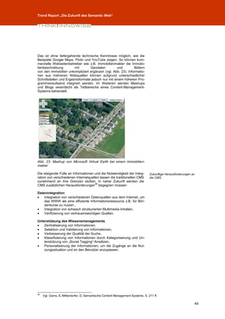Trend Report „Die Zukunft des Semantic Web“




Das ist ohne tiefergehende technische Kenntnisse möglich, wie die
Beispiele Google Maps, Flickr und YouTube zeigen. So können kom-
merzielle Webseitenbetreiber wie z.B. Immobilienmakler die Immobi-
lienbeschreibung        mit       Geodaten          und       Bildern
von den Immobilien unkompliziert ergänzen (vgl. Abb. 23). Informatio-
nen aus mehreren Webquellen können aufgrund unterschiedlicher
Schnittstellen und Ergebnisformate jedoch nur mit einem höheren Pro-
grammieraufwand integriert werden. Im Weiteren werden Mashups
und Blogs vereinfacht als Teilbereiche eines Content-Management-
Systems behandelt.




Abb. 23: Mashup von Microsoft Virtual Earth bei einem Immobilien-
makler

Die steigende Fülle an Informationen und die Notwendigkeit der Integ-           Zukünftige Herausforderungen an
ration von verschiedenen Internetquellen lassen die traditionellen CMS          die CMS.
zunehmend an ihre Grenzen stoßen. In naher Zukunft werden die
                                      46
CMS zusätzlichen Herausforderungen begegnen müssen:

Datenintegration
   Integration von verschiedenen Datenquellen aus dem Internet, um
    das WWW als eine effiziente Informationsressource z.B. für Bör-
    senkurse zu nutzen ,
   Integration von schwach strukturierten Multimedia-Inhalten,
   Verifizierung von vertrauenswürdigen Quellen.

Unterstützung des Wissensmanagements
   Zentralisierung von Informationen,
   Selektion und Validierung von Informationen,
   Verbesserung der Qualität der Suche,
   Klassifizierung von Informationen durch Kategorisierung und Un-
    terstützung von „Social Tagging“-Ansätzen,
   Personalisierung der Informationen, um die Zugänge an die Nut-
    zungssituation und an den Benutzer anzupassen.




46
     Vgl. Gams, E./Mitterdorfer, D.:Semantische Content Management Systeme, S. 211 ff.

                                                                                                              49
 