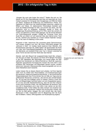 2012 – Ein erfolgreicher Tag in Köln
Trend Report „Die Zukunft des Semantic Web“




                                                        1
      „Googlen Sie noch oder finden Sie schon?“ Stellen Sie sich vor, Sie
      planen am PC Ihre Geschäftsreise nach Köln auf www.bahn.de. Auto-
      matisch analysiert Ihr Computer über Googlemaps und HRS die Hotels
      am Zielort, vergleicht die Entfernung zum Stadtzentrum, Preise, Ver-
      fügbarkeit und stellt Ihnen die Hotelvorschläge zusammen, ergänzt mit
      Bildern und Videos. Ihr elektronischer Personalised Assistant prüft
      auch die Wettervorhersage für Köln und erinnert Sie daran, den Re-
      genschirm nicht zu vergessen. Außerdem sendet er Ihnen die
      Googlemaps Routenbeschreibung auf Ihr PDA, damit Sie schnell und
      sicher vom Bahnhof zu Ihrem Hotel gelangen. Da Sie oft die Adressen
      von Sushi-Restaurants googlen, schlägt der Computer Ihnen eine
      Sushi Bar am Zielort vor und reserviert über das Internet einen Tisch
      für Sie, natürlich erst nachdem er in Ihrem Outlook Kalender nachge-
      sehen hat, wann Ihr Meeting in Köln endet.

      Angereist in Köln, bekommen Sie unerwartet starke Zahnschmerzen
      und müssen dringend zum Arzt. Mit Ihrem PDA-Gerät googlen Sie
      „Zahnarzt in Köln“. Ihr mobiles Gerät bestimmt Ihren Standort, Ihre
      Krankenkasse prüft über die „Gelbe Seiten“ die Sprechzeiten der Ärzte
      und über eine Ärzte-Bewertungsplattform die Patientenbewertungen
      der Zahnärzte und empfiehlt Ihnen eine Top 5. Danach vereinbart es
      einen Termin bei dem Arzt Ihrer Wahl über das Internet.

      Abends, nach dem Besuch der ausgezeichneten Sushi Bar, entspan-
      nen Sie sich im Hotel. Sie schauen auf Ihrem IPTV-fähigen Fernseher               Googeln Sie noch oder finden Sie
      in der ZDF Mediathek alle Reportagen zum Kampf gegen die RAF                      schon?2
      während der Kanzlerzeit von Helmut Schmidt an. Dank der zugrunde-
      liegenden semantischen Konzeptsuche müssen Sie nicht mehr in den
      einzelnen ZDF Sendungen und Reportagen danach suchen, sondern
      bekommen relevante Videoausschnitte zusammengestellt und von an-
      deren Mediathek-Usern bewertet.

      Leider müssen Sie an diesem Abend noch arbeiten. Auf Ihrer Agenda
      steht noch ein Artikel über Personalabbau und Kosteneinsparungen
      bei deutschen Telekommunikationsunternehmen. In der firmeninternen
      Wissensdatenbank Ihrer Firma können Sie mit Hilfe von Tags eine be-
      griffsbasierte Recherche vornehmen, also können Sie schnell feststel-
      len, ob und was Ihre Kollegen schon zu diesem Thema in ihren Arti-
      keln und Blogeinträgen berichtet haben und sich Doppelarbeit sparen.
      Es ist eine sinnvolle Arbeitserleichterung, dass Sie bei Ihrer Internet-
      suche sofort Antworten finden, wie viele Mitarbeiter die deutsche Tele-
      kom AG in Deutschland und in den USA in den Jahren vor der Wirt-
      schaftskrise hatte. Früher hätten Sie dafür mühsam die einzelnen Ge-
      schäftsberichte der deutschen Telekom AG durchsuchen müssen. Be-
      vor Sie ins Bett gehen, bloggen Sie noch schnell über das Sushi-
      Restaurant in Köln. Automatisch wird Ihr Blogeintrag über die Sushi
      Bar mit Bildern, Videos, Öffnungszeiten und Routenplanung ergänzt.




      1
          Wahlster, Prof. W., Deutsches Forschungszentrum für Künstliche Intelligenz GmbH.
      2
          Bildquelle: www.iStockphoto.com. Urheber: W ebphotographeer.

                                                                                                                           5
 