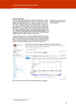 Trend Report „Die Zukunft des Semantic Web“




Calais Yahoo! Pipes
Eine sehr spannende Möglichkeit, semantische Mashups zu nutzen     Informationen aus mehreren Quel-
ist die kombinierte Anwendung von Calais und Yahoo Pipes, die ent- len werden zentralisiert und perso-
weder über OpenCalais oder bei Yahoo verfügbar sind. Mit Ya-       nalisiert dargestellt.
           50
hoo!Pipes können Benutzer durch die Kombination von Informatio-
nen aus verschiedenen Quellen eigene RSS-Feeds erstellen und
personalisieren. Zum Beispiel kann ein Benutzer zwei verschiedene
RSS-Feeds zu einem einzigen Feed zusammenfassen lassen oder
aus einem vorhandenen Feed nur bestimmte Elemente filtern (vgl.
Abb. 26Fehler! Verweisquelle konnte nicht gefunden werden.). Die
maßgeschneiderten Feeds werden mit Hilfe des Yahoo!Pipes-Editors
erstellt. Dafür wird lediglich eine Yahoo! ID benötigt.

In Abb. 26 werden z.B. aus neun verschiedenen Quellen Finanzinfor-
mationen angefordert und zu einer Yahoo Finance Pipe zusammenge-
setzt. So können Nutzer die Informationen, die sie besonders interes-
sieren, zentralisiert darstellen. Die Informationen werden zudem an-
sprechend und übersichtlich visualisiert und laufend aktualisiert.




Abb. 26: Yahoo Finance Pipe, Quelle: http://pipes.yahoo.com/pipes/




50
     Vgl. http://pipes.yahoo.com.

                                                                                                     53
 