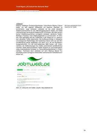 Trend Report „Die Zukunft des Semantic Web“




Jobtweet
Welche vielfältigen Einsatzmöglichkeiten Yahoo!Pipes Mashup Dienst         Die erste semantische Such-
bietet, um den eigenen Webauftritt mit externen Diensten zu                maschine für Twitter.
kombinieren, zeigt Jobtweet. Jobtweet ist die erste deutsche
Stellensuchmaschine für den Mikroblogging-Dienst Twitter und bietet
mehrsprachige semantische Stellensuche in Echtzeit. Mit Hilfe seman-
tischer Extraktionsverfahren ermöglicht Jobtweet, sämtliche Twitter-
Beiträge (”Tweets”) nach Stellenangeboten zu durchsuchen. Im Stre-
ben nach Aktualität wird die Trefferliste in der Regel auf ca. zweihun-
dert aktuellste Treffer beschränkt. Die Auflistung erfolgt in rückwärts-
chronologischer Reihenfolge. Der kostenlose Dienst wird von der Per-
sonalberatung atenta angeboten und dient i.w.S. als ein Kundenbin-
dungsinstrument. Für die nicht-twitternden B2B Nutzer, z.B. Unter-
nehmen, die Stellenanzeigen bei Twitter automatisiert veröffentlichen
möchten, bietet atenta kostenlos Twitter-Support an und knüpft gleich-
zeitig entscheidende Kontakte zu Personalverantwortlichen in Unter-
nehmen. Technisch baut Jobtweet auf dem Mashup Dienst Ya-
hoo!Pipes sowie auf eigens entwickelten semantischen Extraktionsver-
fahren auf.




Abb. 27: Jobsuche mit Twitter, Quelle: http://jobtweet.de




                                                                                                         54
 