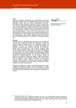 Trend Report „Die Zukunft des Semantic Web“




Tripit
Tripit ist eine Mashup Anwendung für die Reiseplanung. Nach einer
Registrierung werden die Buchungsinformationen an Tripit per E-Mail
übermittelt. Mittels der zum Patent angemeldeten "Itinerator"-
Technologie werden nützliche Informationen aus den E-Mails extra-                 Mit Mikroformaten wird die Reise-
                                                                                  planung automatisiert.
hiert und eine detaillierte Reiseplanung automatisiert zusammenge-
stellt. Tripit kombiniert dabei relevante Informationen aus Wikipedia für
die Orte, die besucht werden, Wetter, Events, Vorschläge für Aktivitä-
ten und Restaurants. Technisch basiert die Anwendung auf der Nut-
                            51
zung von Mikroformaten wie z.B. iCal-Format, das sich gut mit Ka-
lender-Software kombinieren lässt. Die so erstellten Reisepläne kön-
nen jederzeit auch mobil abgerufen werden. Das Programm gibt zu-
dem Empfehlungen, wenn andere registrierte Nutzer (oder Kontakte
aus dem E-Mail Adressbuch) sich in der Nähe des Reiseortes aufhal-
ten.

Zemanta
Zemanta bietet ein umfangreiches Instrumentarium zur automatischen
Anreicherung von Blogs und E-Mails mit Tags, Bildern, Artikeln aus
anderen Quellen, Informationen aus frei verfügbaren Quellen wie
Wikipedia, YouTube sowie Twitter und sozialen Netzwerken wie
MySpace, Facebook usw. Zemanta funktioniert als WordPress-,
Drupal- oder Live Writer-Plug-In. Nach intuitiver Installation liefert
Zemanta binnen Sekunden Tags, Links, Fotos und verwandte Artikel
für den erstellten Text, die der Blogautor auswählen und bestätigen
kann (vgl. Abb. 28). Wenn eine „Tag“ Wolke auf der Blogseite installiert
ist, fügt Zemanta dieser automatisch neue Tags hinzu. Zemanta nutzt
semantische Extraktionsverfahren, um die zentralen Themen zu
erkennen und passende Inhalte aus anderen Quellen beizusteuern.
Zurzeit ist Zemanta nur auf Englisch verfügbar. Das bedeutet, dass
Links zu Wikipedia, anderen Medien und Tags nur auf englisch-
sprachige Seiten verweisen. Dennoch macht Zemanta Veröffentli-
chungen in firmeneigenen und privaten Blogs wesentlich informativer,
effizienter und visuell ansprechender.

Professionelle Nutzer wie Verlage und Medienorganisationen haben
zusätzlich die Möglichkeit, eigene Archive hochzuladen und eigene
Empfehlungssysteme einzurichten, um nicht nur auf öffentlich verfüg-
bare Daten und automatisch generierte Schlagwörter zurückgreifen zu
müssen.




51
       Mikroformate werden zur semantischen Annotation von HTML- oder XHTML-Inhalten eingesetzt. Mikroformat-
     Annotationen können leicht aus Webseiten extrahiert werden und machen weiteren Programmen die Bedeutung
     des Seiteninhalts verständlich. Mikroformate gibt es jedoch nur für wenige Anwendungen z.B. für Kalender und Ad-
     ressen. (Vgl. http://www.wikipedia.de, Eintrag Mikroformate).

                                                                                                                  55
 