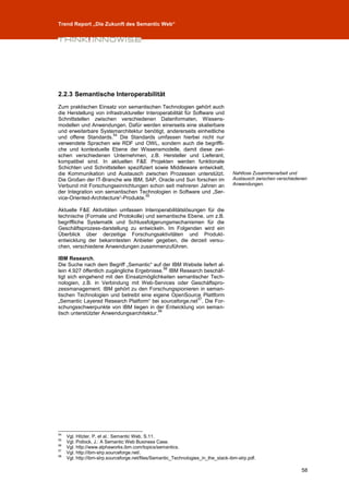 Trend Report „Die Zukunft des Semantic Web“




2.2.3 Semantische Interoperabilität
Zum praktischen Einsatz von semantischen Technologien gehört auch
die Herstellung von infrastruktureller Interoperabilität für Software und
Schnittstellen zwischen verschiedenen Datenformaten, Wissens-
modellen und Anwendungen. Dafür werden einerseits eine skalierbare
und erweiterbare Systemarchitektur benötigt, andererseits einheitliche
                        54
und offene Standards. Die Standards umfassen hierbei nicht nur
verwendete Sprachen wie RDF und OWL, sondern auch die begriffli-
che und kontextuelle Ebene der Wissensmodelle, damit diese zwi-
schen verschiedenen Unternehmen, z.B. Hersteller und Lieferant,
kompatibel sind. In aktuellen F&E Projekten werden funktionale
Schichten und Schnittstellen spezifiziert sowie Middleware entwickelt,
die Kommunikation und Austausch zwischen Prozessen unterstützt.                     Nahtlose Zusammenarbeit und
Die Großen der IT-Branche wie IBM, SAP, Oracle und Sun forschen im                  Austausch zwischen verschiedenen
Verbund mit Forschungseinrichtungen schon seit mehreren Jahren an                   Anwendungen.
der Integration von semantischen Technologien in Software und „Ser-
                                       55
vice-Oriented-Architecture“-Produkte.

Aktuelle F&E Aktivitäten umfassen Interoperabilitätslösungen für die
technische (Formate und Protokolle) und semantische Ebene, um z.B.
begriffliche Systematik und Schlussfolgerungsmechanismen für die
Geschäftsprozess-darstellung zu entwickeln. Im Folgenden wird ein
Überblick über derzeitige Forschungsaktivitäten und Produkt-
entwicklung der bekanntesten Anbieter gegeben, die derzeit versu-
chen, verschiedene Anwendungen zusammenzuführen.

IBM Research.
Die Suche nach dem Begriff „Semantic“ auf der IBM Website liefert al-
                                              56
lein 4.927 öffentlich zugängliche Ergebnisse. IBM Research beschäf-
tigt sich eingehend mit den Einsatzmöglichkeiten semantischer Tech-
nologien, z.B. in Verbindung mit Web-Services oder Geschäftspro-
zessmanagement. IBM gehört zu den Forschungspionieren in seman-
tischen Technologien und betreibt eine eigene OpenSource Plattform
                                                         57
„Semantic Layered Research Platform“ bei sourceforge.net . Die For-
schungsschwerpunkte von IBM liegen in der Entwicklung von seman-
                                           58
tisch unterstützter Anwendungsarchitektur.




54
     Vgl. Hitzler, P. et al.: Semantic Web, S.11.
55
     Vgl. Pollock, J.: A Semantic Web Business Case.
56
     Vgl. http://www.alphaworks.ibm.com/topics/semantics.
57
     Vgl. http://ibm-slrp.sourceforge.net/.
58
     Vgl. http://ibm-slrp.sourceforge.net/files/Semantic_Technologies_in_the_stack-ibm-slrp.pdf.

                                                                                                                 58
 