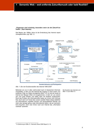 1 Semantic Web – weit entfernte Zukunftsmusik oder bald Realität?
Trend Report „Die Zukunft des Semantic Web“




„Prognosen sind schwierig, besonders wenn sie die Zukunft be-
treffen.“ (Karl Valentin)

Seit Beginn der 1990er Jahre ist die Entwicklung des Internet rasant
vorangeschritten (vgl. Abb. 1):




                                                                 3
Abb. 1: Die vier Evolutionsstufen des Internet 1990-2030

Befanden wir uns im alten Jahrhundert noch im klassischen Informati-      Die Evolution des Internets vom
onszeitalter, in dem uns das Internet den Zugang zu einer schier und-     Web 1.0 zum Web 4.0.
endlichen Fülle von Daten ermöglichte (Web 1.0), so sind wir heute im
Internet der Massen (Web 2.0) angekommen, in dem wir uns vernet-
zen und unser Wissen und vieles mehr mit Anderen austauschen.
Doch das Problem der Informationsflut haben wir immer noch nicht ge-
löst. Auch wenn wir heute über unsere sozialen Netze etwas selektiver
auf Informationen zugreifen können und personalisierte Dienste uns
mehr oder weniger genau viele Informationen liefern, die wir (vermeint-
lich) brauchen, kann man immer noch vom Internet des „information
overload“ sprechen.




3
    In Anlehnung an Mills, D.: Semantic Wave 2008 Report S. 19

                                                                                                            6
 
