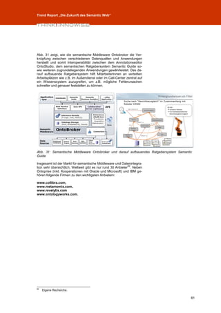 Trend Report „Die Zukunft des Semantic Web“




Abb. 31 zeigt, wie die semantische Middleware Ontobroker die Ver-
knüpfung zwischen verschiedenen Datenquellen und Anwendungen
herstellt und somit Interoperabilität zwischen dem Annotationseditor
OntoStudio, dem semantischen Ratgebersystem Semantic Guide so-
wie weiteren zugrundeliegenden Anwendungen gewährleistet. Das da-
rauf aufbauende Ratgebersystem hilft MitarbeiterInnen an verteilten
Arbeitsplätzen wie z.B. im Außendienst oder im Call-Center zentral auf
ein Wissenssystem zuzugreifen, um z.B. mögliche Fehlerursachen
schneller und genauer feststellen zu können.




Abb. 31: Semantische Middleware Ontobroker und darauf aufbauendes Ratgebersystem Semantic
Guide

Insgesamt ist der Markt für semantische Middleware und Datenintegra-
                                                              62
tion sehr übersichtlich. Weltweit gibt es nur rund 30 Anbieter . Neben
Ontoprise (inkl. Kooperationen mit Oracle und Microsoft) und IBM ge-
hören folgende Firmen zu den wichtigsten Anbietern:

www.collibra.com,
www.metamomix.com,
www.revelytix.com
www.ontologyworks.com.




62
     Eigene Recherche.

                                                                                        61
 