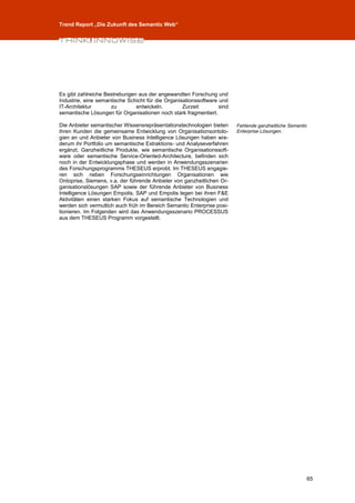 Trend Report „Die Zukunft des Semantic Web“




Es gibt zahlreiche Bestrebungen aus der angewandten Forschung und
Industrie, eine semantische Schicht für die Organisationssoftware und
IT-Architektur       zu        entwickeln.         Zurzeit        sind
semantische Lösungen für Organisationen noch stark fragmentiert.

Die Anbieter semantischer Wissensrepräsentationstechnologien bieten      Fehlende ganzheitliche Semantic
ihren Kunden die gemeinsame Entwicklung von Organisationsontolo-         Enterprise Lösungen.
gien an und Anbieter von Business Intelligence Lösungen haben wie-
derum ihr Portfolio um semantische Extraktions- und Analyseverfahren
ergänzt. Ganzheitliche Produkte, wie semantische Organisationssoft-
ware oder semantische Service-Oriented-Architecture, befinden sich
noch in der Entwicklungsphase und werden in Anwendungsszenarien
des Forschungsprogramms THESEUS erprobt. Im THESEUS engagie-
ren sich neben Forschungseinrichtungen Organisationen wie
Ontoprise, Siemens, v.a. der führende Anbieter von ganzheitlichen Or-
ganisationslösungen SAP sowie der führende Anbieter von Business
Intelligence Lösungen Empolis. SAP und Empolis legen bei ihren F&E
Aktivitäten einen starken Fokus auf semantische Technologien und
werden sich vermutlich auch früh im Bereich Semantic Enterprise posi-
tionieren. Im Folgenden wird das Anwendungsszenario PROCESSUS
aus dem THESEUS Programm vorgestellt.




                                                                                                       65
 