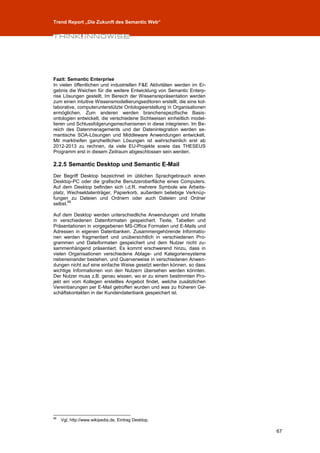 Trend Report „Die Zukunft des Semantic Web“




Fazit: Semantic Enterprise
In vielen öffentlichen und industriellen F&E Aktivitäten werden im Er-
gebnis die Weichen für die weitere Entwicklung von Semantic Enterp-
rise Lösungen gestellt. Im Bereich der Wissensrepräsentation werden
zum einen intuitive Wissensmodellierungseditoren erstellt, die eine kol-
laborative, computerunterstützte Ontologieerstellung in Organisationen
ermöglichen. Zum anderen werden branchenspezifische Basis-
ontologien entwickelt, die verschiedene Sichtweisen einheitlich model-
lieren und Schlussfolgerungsmechanismen in diese integrieren. Im Be-
reich des Datenmanagements und der Datenintegration werden se-
mantische SOA-Lösungen und Middleware Anwendungen entwickelt.
Mit marktreifen ganzheitlichen Lösungen ist wahrscheinlich erst ab
2012-2013 zu rechnen, da viele EU-Projekte sowie das THESEUS
Programm erst in diesem Zeitraum abgeschlossen sein werden.

2.2.5 Semantic Desktop und Semantic E-Mail
Der Begriff Desktop bezeichnet im üblichen Sprachgebrauch einen
Desktop-PC oder die grafische Benutzeroberfläche eines Computers.
Auf dem Desktop befinden sich i.d.R. mehrere Symbole wie Arbeits-
platz, Wechseldatenträger, Papierkorb, außerdem beliebige Verknüp-
fungen zu Dateien und Ordnern oder auch Dateien und Ordner
       68
selbst.

Auf dem Desktop werden unterschiedliche Anwendungen und Inhalte
in verschiedenen Datenformaten gespeichert. Texte, Tabellen und
Präsentationen in vorgegebenen MS-Office Formaten und E-Mails und
Adressen in eigenen Datenbanken. Zusammengehörende Informatio-
nen werden fragmentiert und unübersichtlich in verschiedenen Pro-
grammen und Dateiformaten gespeichert und dem Nutzer nicht zu-
sammenhängend präsentiert. Es kommt erschwerend hinzu, dass in
vielen Organisationen verschiedene Ablage- und Kategoriensysteme
nebeneinander bestehen, und Querverweise in verschiedenen Anwen-
dungen nicht auf eine einfache Weise gesetzt werden können, so dass
wichtige Informationen von den Nutzern übersehen werden könnten.
Der Nutzer muss z.B. genau wissen, wo er zu einem bestimmten Pro-
jekt ein vom Kollegen erstelltes Angebot findet, welche zusätzlichen
Vereinbarungen per E-Mail getroffen wurden und was zu früheren Ge-
schäftskontakten in der Kundendatenbank gespeichert ist.




68
     Vgl. http://www.wikipedia.de, Eintrag Desktop.

                                                                           67
 