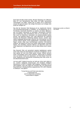 Trend Report „Die Zukunft des Semantic Web“




Doch bald soll alles anders werden. Mit dem Übergang vom „Mitmach-
Web 2.0“ zum Semantischen Web (Web 3.0) sollen semantische
Technologien uns helfen, endlich das zu finden und zu bekommen,
wonach wir gesucht haben: Die richtige Information zum richtigen Zeit-
punkt am richtigen Ort.

Das Ziel der Semantic Web Bewegung ist es, bestehende Internet-          Bedeutungen werden von Maschi-
und Computeranwendungen zu erweitern, um die Bedeutung von In-           nen erfasst.
formationen maschinell verwertbar zu machen und Ideen, Bedeutun-
gen und Wissen miteinander zu verknüpfen. Semantische Technolo-
gien ermöglichen, dass Informationen nicht nur von Menschen, son-
dern auch von Maschinen interpretiert und weiterverarbeitet werden
können. Das bedeutet jedoch nicht, dass Maschinen die natürliche
Sprache des Menschen vollständig erfassen können, sondern dass
explizit festgelegte Beziehungen zwischen den Informationen von Ma-
schinen erkannt werden. Durch regelbasiertes, maschinelles Schluss-
folgern werden völlig neue Verknüpfungen zwischen Informationen
entdeckt, die bislang auf Grund der großen Datenmengen verborgen
blieben. Die Interaktion zwischen Mensch und Maschine sowie zwi-
schen Maschinen und Maschinen wird auf diese Weise enorm verbes-
sert.

Das Semantic Web und semantisch basierte Applikationen werden
schon bald einige der beschriebenen Funktionen ermöglichen, auf an-
dere werden wir noch eine Weile warten müssen. Welche semanti-
schen Technologien schon heute existieren, welche bald zu erwarten
sind und welche Trends sich abzeichnen, ist Inhalt dieses Trend Re-
ports. Angesichts der dynamischen Entwicklung kann dies immer nur
eine Momentaufnahme sein.

Und wer weiß? Vielleicht brauchen wir bald gar nichts mehr selbst zu
tun, sondern intelligente Anwendungen und künstliche Intelligenz
übernehmen im Web 4.0 Zeitalter viele Aufgaben. Hoffentlich nicht zu
viele Aufgaben, denn was sagte der Computer HAL zum Astronauten
Dave Bowman in Stanley Kubricks wegweisenden Film „2001-Odyssee
im Weltraum“ noch gleich?

              "I know that you and Frank were planning
                           to disconnect me,
                    and I'm afraid that's something
                      I cannot allow to happen."




                                                                                                          7
 