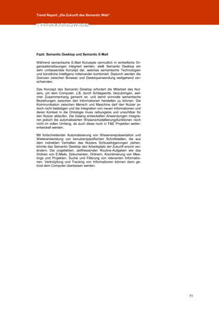 Trend Report „Die Zukunft des Semantic Web“




Fazit: Semantic Desktop und Semantic E-Mail

Während semantische E-Mail Konzepte vermutlich in einheitliche Or-
ganisationslösungen integriert werden, stellt Semantic Desktop ein
sehr umfassendes Konzept dar, welches semantische Technologien
und künstliche Intelligenz miteinander kombiniert. Dadurch werden die
Grenzen zwischen Browser und Desktopanwendung weitgehend ver-
schwinden.

Das Konzept des Semantic Desktop erfordert die Mitarbeit des Nut-
zers, um dem Computer, z.B. durch Schlagworte, beizubringen, wel-
cher Zusammenhang gemeint ist, und damit sinnvolle semantische
Beziehungen zwischen den Informationen herstellen zu können. Die
Kommunikation zwischen Mensch und Maschine darf den Nutzer je-
doch nicht belästigen und die Integration von neuen Informationen und
deren Kontext in die Ontologie muss reibungslos und unsichtbar für
den Nutzer ablaufen. Die bislang entwickelten Anwendungen integrie-
ren jedoch die automatisierten Wissensmodellierungsfunktionen noch
nicht im vollen Umfang, da auch diese noch in F&E Projekten weiter-
entwickelt werden.

Mit fortschreitender Automatisierung von Wissensrepräsentation und
Weiterentwicklung von benutzerspezifischen Schnittstellen, die aus
dem indirekten Verhalten des Nutzers Schlussfolgerungen ziehen,
könnte das Semantic Desktop den Arbeitsplatz der Zukunft enorm ver-
ändern. Die ungeliebten, zeitfressenden Routine-Aufgaben wie das
Ordnen von E-Mails, Dokumenten, Ordnern, Koordinierung von Mee-
tings und Projekten, Suche und Filterung von relevanten Informatio-
nen, Verknüpfung und Tracking von Informationen können dann ge-
trost dem Computer überlassen werden.




                                                                        71
 