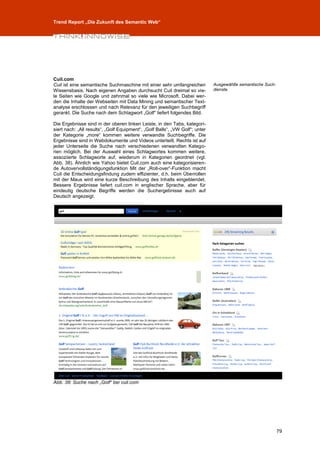 Trend Report „Die Zukunft des Semantic Web“




Cuil.com
Cuil ist eine semantische Suchmaschine mit einer sehr umfangreichen           Ausgewählte semantische Such-
Wissensbasis. Nach eigenen Angaben durchsucht Cuil dreimal so vie-            dienste.
le Seiten wie Google und zehnmal so viele wie Microsoft. Dabei wer-
den die Inhalte der Webseiten mit Data Mining und semantischer Text-
analyse erschlossen und nach Relevanz für den jeweiligen Suchbegriff
gerankt. Die Suche nach dem Schlagwort „Golf“ liefert folgendes Bild.

Die Ergebnisse sind in der oberen linken Leiste, in den Tabs, kategori-
siert nach: „All results“, „Golf Equipment“, „Golf Balls“, „VW Golf“; unter
der Kategorie „more“ kommen weitere verwandte Suchbegriffe. Die
Ergebnisse sind in Webdokumente und Videos unterteilt. Rechts ist auf
jeder Unterseite die Suche nach verschiedenen verwandten Katego-
rien möglich. Bei der Auswahl eines Schlagwortes kommen weitere,
assoziierte Schlagworte auf, wiederum in Kategorien geordnet (vgl.
Abb. 38). Ähnlich wie Yahoo bietet Cuil.com auch eine kategorisieren-
de Autovervollständigungsfunktion Mit der „Roll-over“-Funktion macht
Cuil die Entscheidungsfindung zudem effizienter, d.h. beim Überrollen
mit der Maus wird eine kurze Beschreibung des Inhalts eingeblendet.
Bessere Ergebnisse liefert cuil.com in englischer Sprache, aber für
eindeutig deutsche Begriffe werden die Suchergebnisse auch auf
Deutsch angezeigt.




Abb. 38: Suche nach „Golf“ bei cuil.com




                                                                                                              79
 