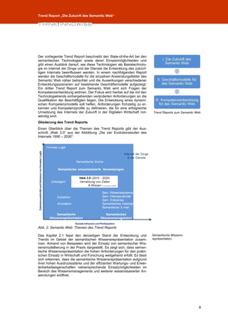 Trend Report „Die Zukunft des Semantic Web“




Der vorliegende Trend Report beschreibt den State-of-the-Art bei den
semantischen Technologien sowie deren Einsatzmöglichkeiten und
gibt einen Ausblick darauf, wie diese Technologien als Basistechnolo-
gie im Internet der Dinge und der Dienste die Entwicklung des zukünf-
tigen Internets beeinflussen werden. In einem nachfolgenden Report
werden die Geschäftsmodelle für die einzelnen Anwendungsfelder des
Semantic Web näher betrachtet und die Auswirkungen verschiedener
Entwicklungsszenarien auf bestehende Geschäftsmodelle aufgezeigt.
Ein dritter Trend Report zum Semantic Web wird sich Fragen der
Kompetenzentwicklung widmen. Der Fokus wird hierbei auf die mit den
Technologietrends einhergehenden veränderten Anforderungen an die
Qualifikation der Beschäftigten liegen. Die Entwicklung eines dynami-
schen Kompetenzmodells soll helfen, Anforderungen frühzeitig zu er-
kennen und Kompetenzprofile zu definieren, die für eine erfolgreiche
Umsetzung des Internets der Zukunft in der Digitalen Wirtschaft not-     Trend Reports zum Semantic Web
wendig sind.
Gliederung des Trend Reports
Einen Überblick über die Themen des Trend Reports gibt der Aus-
schnitt „Web 3.0“ aus der Abbildung „Die vier Evolutionsstufen des
Internets 1990 – 2030“:




Abb. 2: Semantic Web: Themen des Trend Reports

Das Kapitel 2.1 fasst den derzeitigen Stand der Entwicklung und          Semantische Wissens-
Trends im Gebiet der semantischen Wissensrepräsentation zusam-           repräsentation
men. Anhand von Beispielen wird der Einsatz von semantischer Wis-
sensmodellierung in der Praxis dargestellt. Es zeigt sich, dass seman-
tische Wissensrepräsentation die hohen Anforderungen für den prakti-
schen Einsatz in Wirtschaft und Forschung weitgehend erfüllt. Es lässt
sich erkennen, dass die semantische Wissensrepräsentation aufgrund
ihrer hohen Ausdrucksstärke und der effizienten Wartungs- und Erwei-
terbarkeitseigenschaften vielversprechende Einsatzmöglichkeiten im
Bereich des Wissensmanagements und weiterer wissensbasierter An-
wendungen eröffnet.




                                                                                                     8
 