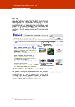 Trend Report „Die Zukunft des Semantic Web“




hakia.com
Hakia gehört zu den vielversprechendsten Suchanwendungen in der
Betaphase. Gegründet in 2004, nutzt Hakia eine selbst entwickelte
QDEX Infrastruktur (for Query Detection and Extraction) für die Satz-
analyse, SemanticRank Algorithmus-Verfahren für die Suche und onto-
                  81
logische Semantik, um verwandte Suchbegriffe miteinander zu ver-
knüpfen. Als Suchdatenbank nutzt Hakia eine lexikonbasierte eng-
lischsprachige Ontologie mit über 100.000 Einträgen. Weitere Ontolo-
gien, auch in anderen Sprachen, befinden sich in der Entwicklungs-
pipeline.




                                                                                     Dialog


                                                          Hervorhebung und
                                                          ungebrochene
                                                          Ergebnisanzeige




                                                       Vertrauenswürdige
                                                       Quellen


Abb. 40: Überblick über die Suchfunktionen bei Hakia, Quelle: www.hakia.com

Ein Vorstoß in die mobilen Internetanwendungen wird von Hakia           Mobile semantische Suche.
zurzeit umgesetzt und steht schon begrenzt zur Verfügung. Die
Suchanfrage kann bei Hakia als Frage formuliert werden, da der
Suchdienst „natural language processing“ unterstützt. Im Vergleich zu
anderen Suchdiensten bietet Hakia zusätzlich zu Kategorisierungs-
funktionen folgende verbesserte Bedienungsfunktionen.




81
     Vgl. http://labs.hakia.com/hakia-lab-onto.html.

                                                                                                    81
 