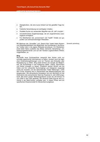 Trend Report „Die Zukunft des Semantic Web“




   Dialogfunktion, die eine kurze Antwort auf die gestellte Frage lie-
    fert,
   Farbliche Hervorhebung von wichtigsten Inhalten,
   Parallele Suche von verwandten Begriffen wie z.B. „kill“=„murder“,
   Ununterbrochene Ergebnisanzeige, die ein angenehmeres Lese-
    ergebnis ermöglicht,
   Für Oberthemen wie „environment“ und “health“ Inhalte von ge-
    prüften und vertrauenswürdigen Webseiten.

Mit Mashups wie „ScoopBar“ und „Search Box“ bietet Hakia Nutzern          Semantic advertising
und Webseitenbetreibern die Möglichkeit, die Suchdienste in die Brow-
ser Toolbar oder in die eigene Webseite einzubauen. Für Werbetrieb-
ende bietet Hakia zusätzlich das Modul „Semantic Adrvertising“, d.h.
bedeutungserkennende und auf den Kontext zugeschnittene Werbe-
möglichkeiten, an.

Bing
Microsofts neue Suchmaschine verspricht dem Nutzer nicht nur
schneller gewünschte Informationen zu liefern, sondern auch bei tägli-
chen Entscheidungsfindungen rund um Themen wie Einkaufen oder
Reiseplanung zu helfen. Bing bietet ähnlich wie Google die Möglich-
keit, die Suchanfrage in den Kategorien Bilder, Videos, Nachrichten
und Karten anzeigen zu lassen. Zusätzlich werden ähnlich wie bei
Hakia und Evri verwandte Suchvorgänge und Kategorien angezeigt
sowie die neuesten und die relevantensten Twitter Medlungen. Unter
dem Punkt shopping wird in Deutschland das Bewertungsportal ciao
eingebunden. Die semantische Kompetenz hat sich Microsoft mit der
Übernahme des semantischen Start-Up Powerset im Jahr 2008 einge-
kauft. Mit einem großen Marketingaufwand wurde die US-Version im
Juni 2009 in den USA gestartet. Die deutsche Seite bing.de wird zu-
nächst in der Beta-Version verfügbar sein. In dieser Phase wird ein
spezifisches Wissensmodell für Deutschland aufgebaut.




                                                                                                 82
 
