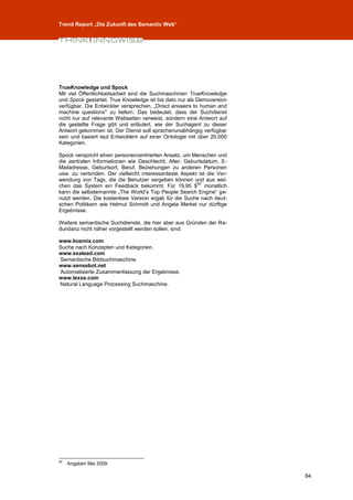 Trend Report „Die Zukunft des Semantic Web“




TrueKnowledge und Spock
Mit viel Öffentlichkeitsarbeit sind die Suchmaschinen TrueKnowledge
und Spock gestartet. True Knowledge ist bis dato nur als Demoversion
verfügbar. Die Entwickler versprechen, „Direct answers to human and
machine questions" zu liefern. Das bedeutet, dass der Suchdienst
nicht nur auf relevante Webseiten verweist, sondern eine Antwort auf
die gestellte Frage gibt und erläutert, wie der Suchagent zu dieser
Antwort gekommen ist. Der Dienst soll sprachenunabhängig verfügbar
sein und basiert laut Entwicklern auf einer Ontologie mit über 20.000
Kategorien.

Spock verspricht einen personenzentrierten Ansatz, um Menschen und
die zentralen Informationen wie Geschlecht, Alter, Geburtsdatum, E-
Mailadresse, Geburtsort, Beruf, Beziehungen zu anderen Personen
usw. zu verbinden. Der vielleicht interessanteste Aspekt ist die Ver-
wendung von Tags, die die Benutzer vergeben können und aus wel-
                                                        82
chen das System ein Feedback bekommt. Für 19,95 $ monatlich
kann die selbsternannte „The World’s Top People Search Engine“ ge-
nutzt werden. Die kostenlose Version ergab für die Suche nach deut-
schen Politikern wie Helmut Schmidt und Angela Merkel nur dürftige
Ergebnisse.

Weitere semantische Suchdienste, die hier aber aus Gründen der Re-
dundanz nicht näher vorgestellt werden sollen, sind:

www.kosmix.com
Suche nach Konzepten und Kategorien.
www.exalead.com
Semantische Bildsuchmaschine.
www.sensebot.net
Automatisierte Zusammenfassung der Ergebnisse.
www.lexxe.com
Natural Language Processing Suchmaschine.




82
     Angaben Mai 2009.

                                                                        84
 